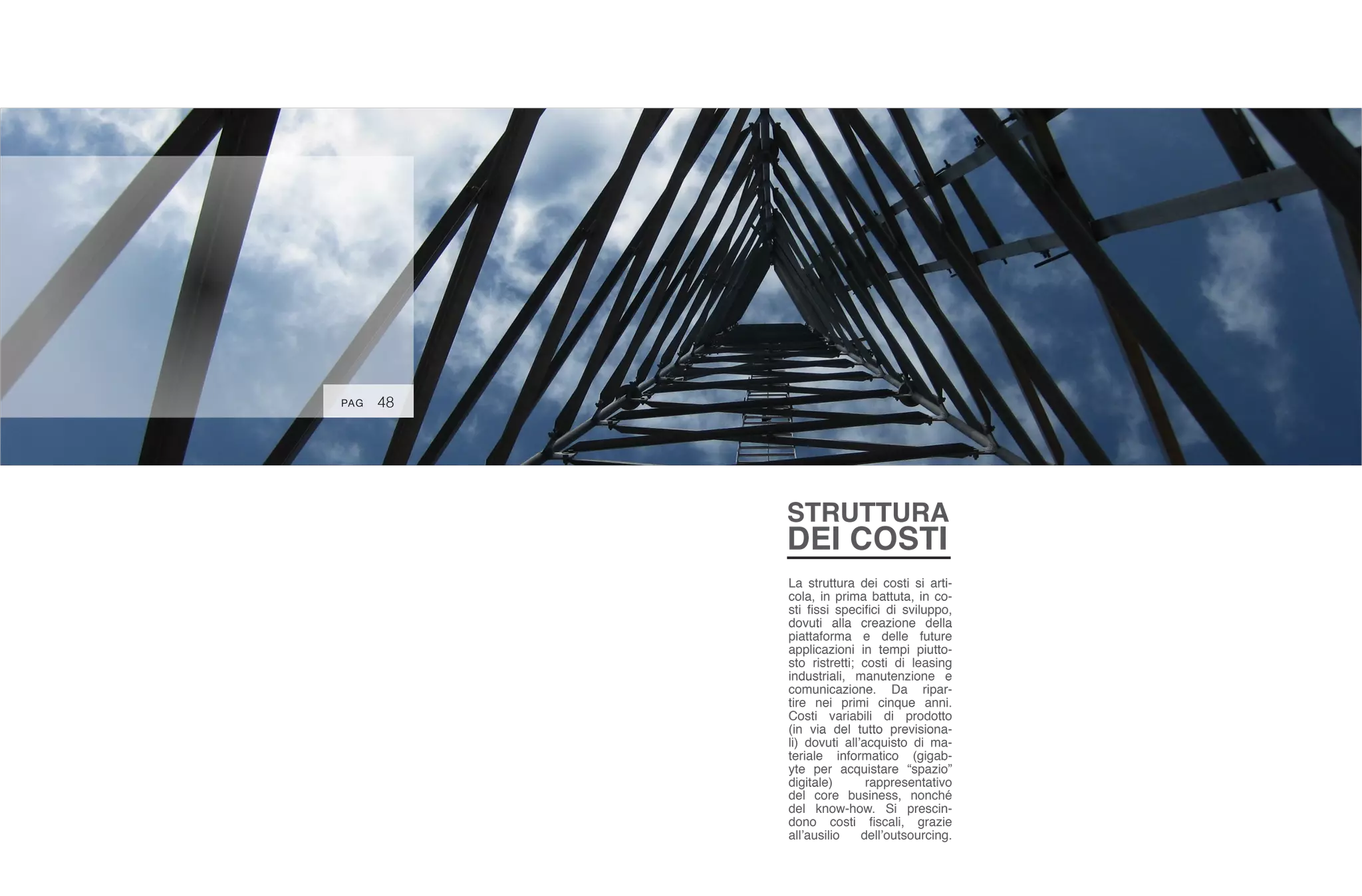 48PAG
STRUTTURA
DEI COSTI
La struttura dei costi si arti-
cola, in prima battuta, in co-
sti fissi specifici di sviluppo,
dovuti alla creazione della
piattaforma e delle future
applicazioni in tempi piutto-
sto ristretti; costi di leasing
industriali, manutenzione e
comunicazione. Da ripar-
tire nei primi cinque anni.
Costi variabili di prodotto
(in via del tutto previsiona-
li) dovuti all’acquisto di ma-
teriale informatico (gigab-
yte per acquistare “spazio”
digitale) rappresentativo
del core business, nonché
del know-how. Si prescin-
dono costi fiscali, grazie
all’ausilio dell’outsourcing.
 