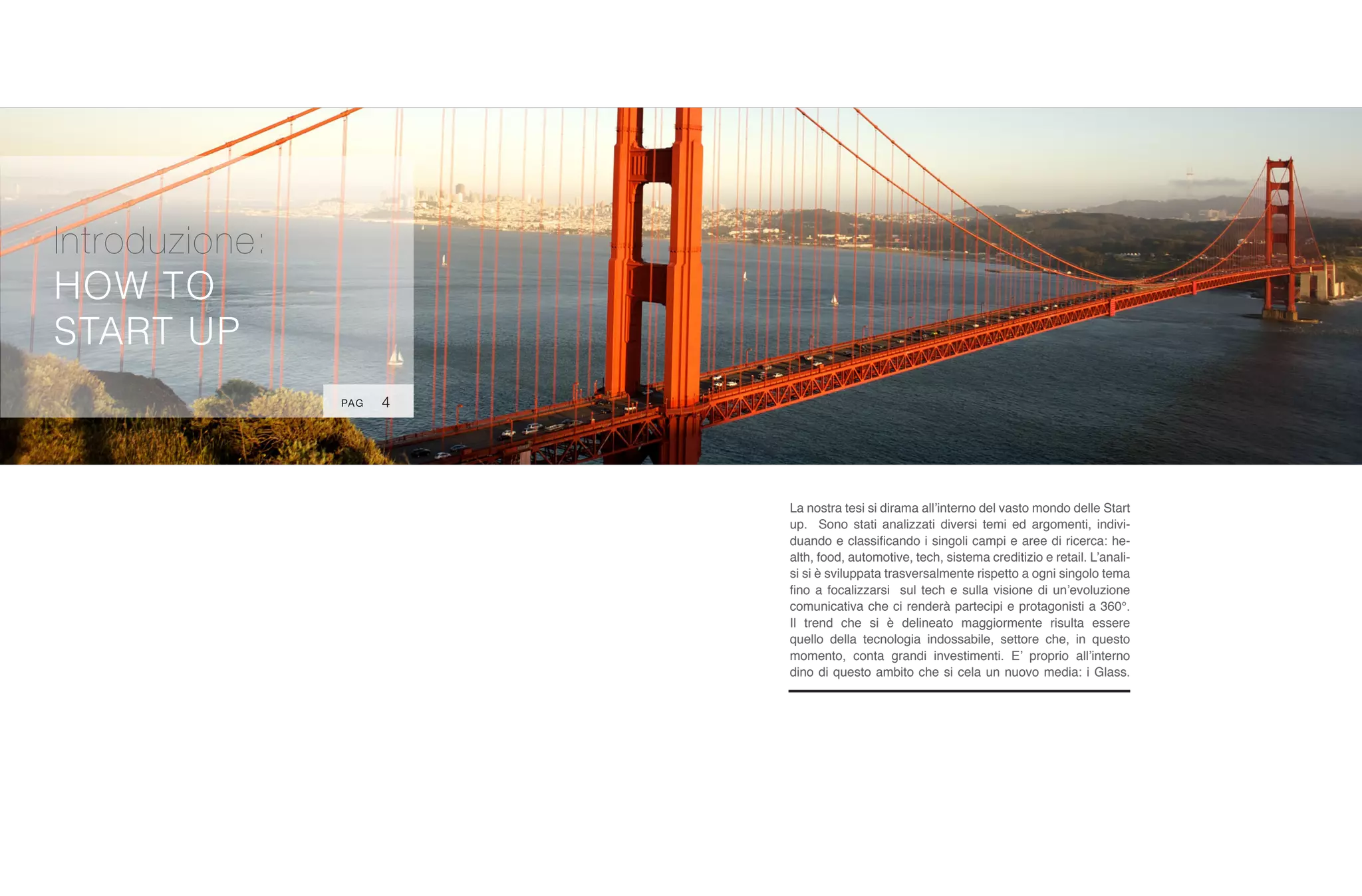 Introduzione:
HOW TO
START UP
La nostra tesi si dirama all’interno del vasto mondo delle Start
up. Sono stati analizzati diversi temi ed argomenti, indivi-
duando e classificando i singoli campi e aree di ricerca: he-
alth, food, automotive, tech, sistema creditizio e retail. L’anali-
si si è sviluppata trasversalmente rispetto a ogni singolo tema
fino a focalizzarsi sul tech e sulla visione di un’evoluzione
comunicativa che ci renderà partecipi e protagonisti a 360°.
Il trend che si è delineato maggiormente risulta essere
quello della tecnologia indossabile, settore che, in questo
momento, conta grandi investimenti. E’ proprio all’interno
dino di questo ambito che si cela un nuovo media: i Glass.
4PAG
 