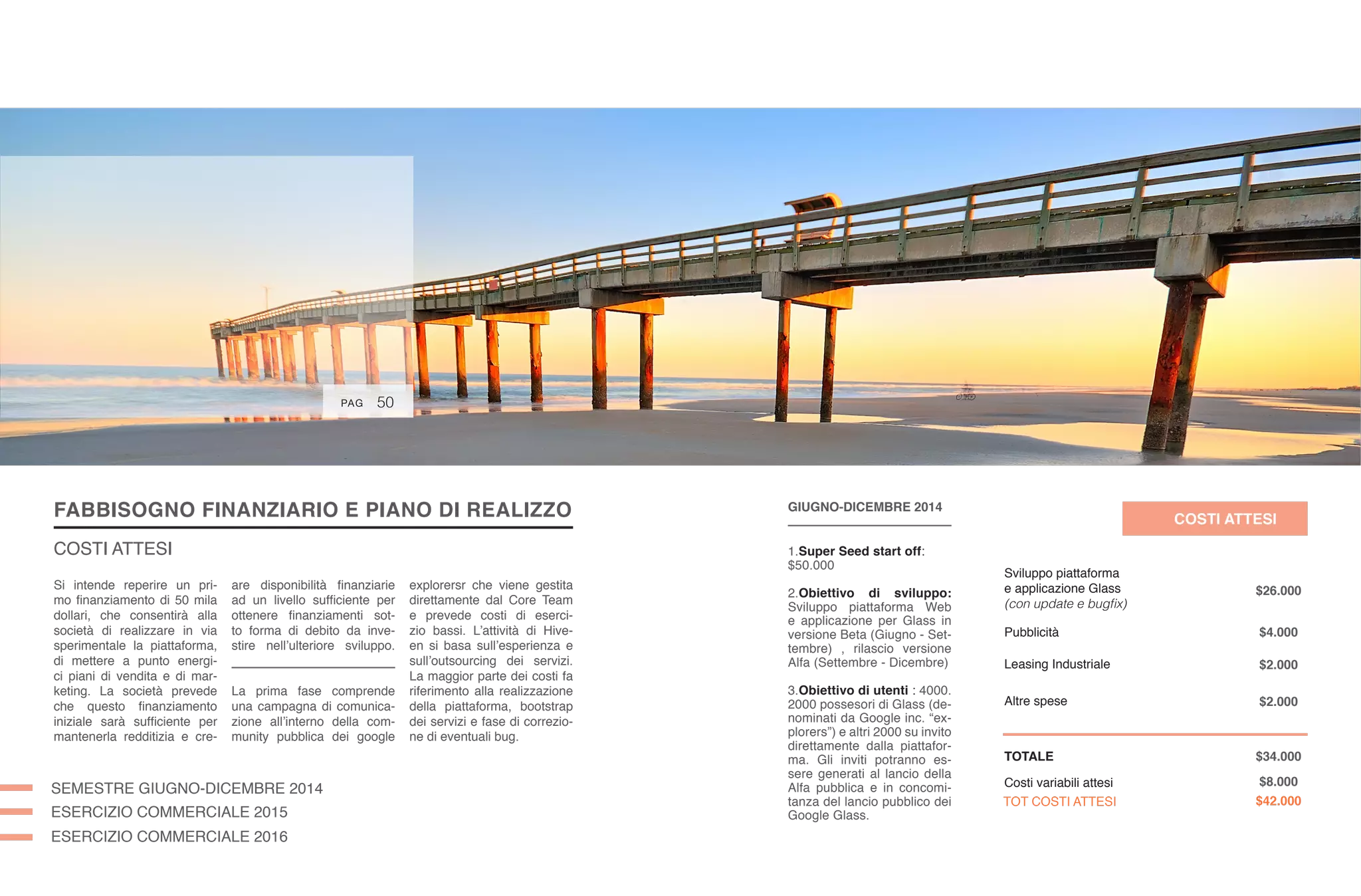 FABBISOGNO FINANZIARIO E PIANO DI REALIZZO
COSTI ATTESI
58
SEMESTRE GIUGNO-DICEMBRE 2014
ESERCIZIO COMMERCIALE 2015
ESERCIZIO COMMERCIALE 2016
are disponibilità finanziarie
ad un livello sufficiente per
ottenere finanziamenti sot-
to forma di debito da inve-
stire nell’ulteriore sviluppo.
La prima fase comprende
una campagna di comunica-
zione all’interno della com-
munity pubblica dei google
explorersr che viene gestita
direttamente dal Core Team
e prevede costi di eserci-
zio bassi. L’attività di Hive-
en si basa sull’esperienza e
sull’outsourcing dei servizi.
La maggior parte dei costi fa
riferimento alla realizzazione
della piattaforma, bootstrap
dei servizi e fase di correzio-
ne di eventuali bug.
Si intende reperire un pri-
mo finanziamento di 50 mila
dollari, che consentirà alla
società di realizzare in via
sperimentale la piattaforma,
di mettere a punto energi-
ci piani di vendita e di mar-
keting. La società prevede
che questo finanziamento
iniziale sarà sufficiente per
mantenerla redditizia e cre-
PAG 58PAG
GIUGNO-DICEMBRE 2014
1.Super Seed start off:
$50.000
2.Obiettivo di sviluppo:
Sviluppo piattaforma Web
e applicazione per Glass in
versione Beta (Giugno - Set-
tembre) , rilascio versione
Alfa (Settembre - Dicembre)
3.Obiettivo di utenti : 4000.
2000 possesori di Glass (de-
nominati da Google inc. “ex-
plorers”) e altri 2000 su invito
direttamente dalla piattafor-
ma. Gli inviti potranno es-
sere generati al lancio della
Alfa pubblica e in concomi-
tanza del lancio pubblico dei
Google Glass.
COSTI ATTESI
Sviluppo piattaforma
e applicazione Glass
(con update e bugfix)
Pubblicità
Leasing Industriale
Altre spese
TOTALE
Costi variabili attesi
TOT COSTI ATTESI
$26.000
$4.000
$2.000
$2.000
$34.000
$8.000
$42.000
50PAG
 