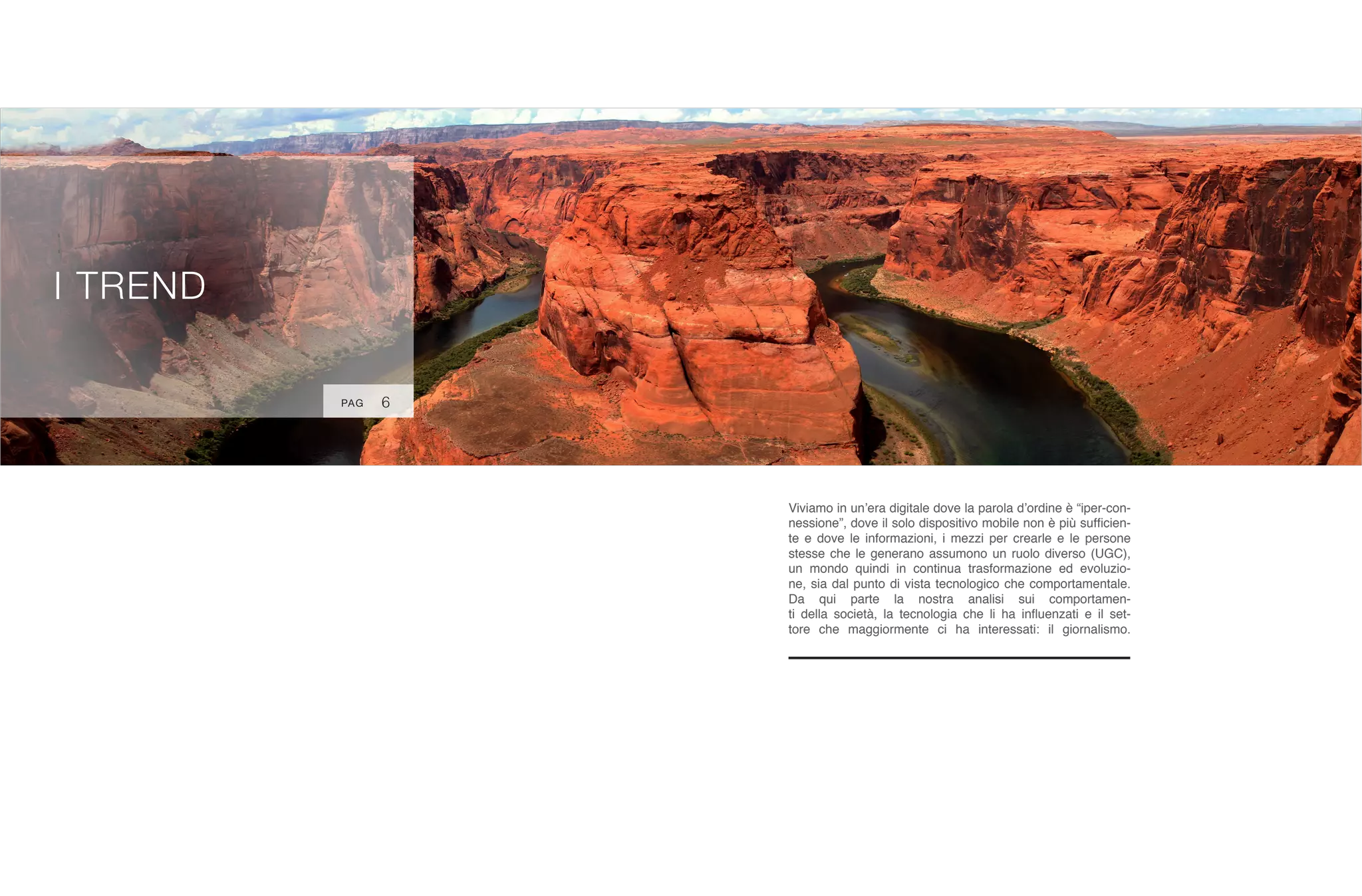 :
I TREND
Viviamo in un’era digitale dove la parola d’ordine è “iper-con-
nessione”, dove il solo dispositivo mobile non è più sufficien-
te e dove le informazioni, i mezzi per crearle e le persone
stesse che le generano assumono un ruolo diverso (UGC),
un mondo quindi in continua trasformazione ed evoluzio-
ne, sia dal punto di vista tecnologico che comportamentale.
Da qui parte la nostra analisi sui comportamen-
ti della società, la tecnologia che li ha influenzati e il set-
tore che maggiormente ci ha interessati: il giornalismo.
6PAG
 