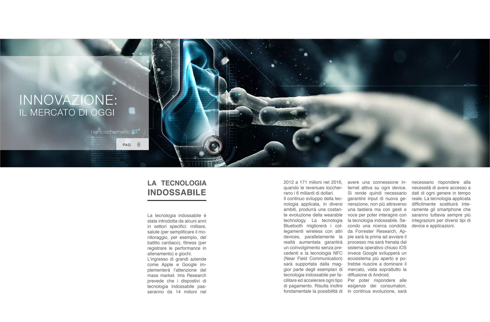 INNOVAZIONE:
IL MERCATO DI OGGI
LA TECNOLOGIA
INDOSSABILE
La tecnologia indossabile è
stata introdotta da alcuni anni
in settori specifici: militare,
salute (per semplificare il mo-
nitoraggio, per esempio, del
battito cardiaco), fitness (per
registrare le performance in
allenamento) e giochi.
L’ingresso di grandi aziende
come Apple e Google im-
plementerà l’attenzione del
mass market. Ims Research
prevede che i dispostivi di
tecnologia indossabile pas-
seranno da 14 milioni nel
2012 a 171 milioni nel 2016,
quando le revenues toccher-
rano i 6 miliardi di dollari.
Il continuo sviluppo della tec-
nologia applicata, in diversi
ambiti, produrrà una costan-
te evoluzione della wearable
technology. La tecnologia
Bluetooth migliorerà i col-
legamenti wireless con altri
devices, parallelamente la
realtà aumentata garantirà
un coinvolgimento senza pre-
cedenti e la tecnologia NFC
(Near Field Communication)
sarà supportata dalla mag-
gior parte degli esemplari di
tecnologia indossabile per fa-
cilitare ed accelerare ogni tipo
di pagamento. Risulta inoltre
fondamentale la possibilità di
avere una connessione in-
ternet attiva su ogni device.
Si rende quindi necessario
garantire input di nuova ge-
nerazione, non più attraverso
una tastiera ma con gesti e
voce per poter interagire con
la tecnologia indossabile. Se-
condo una ricerca condotta
da Forrester Research, Ap-
ple sarà la prima ad avviare il
processo ma sarà frenata dal
sistema operativo chiuso iOS
invece Google svilupperà un
ecosistema più aperto e po-
trebbe riuscire a dominare il
mercato, vista soprattutto la
diffusione di Android.
Per poter rispondere alle
esigenze dei consumatori,
in continua evoluzione, sarà
necessario rispondere alla
necessità di avere accesso a
dati di ogni genere in tempo
reale. La tecnologia applicata
difficilmente sostituirà inte-
ramente gli smartphone che
saranno tuttavia sempre più
integrazioni per diversi tipi di
device e applicazioni.
PAG 8
 