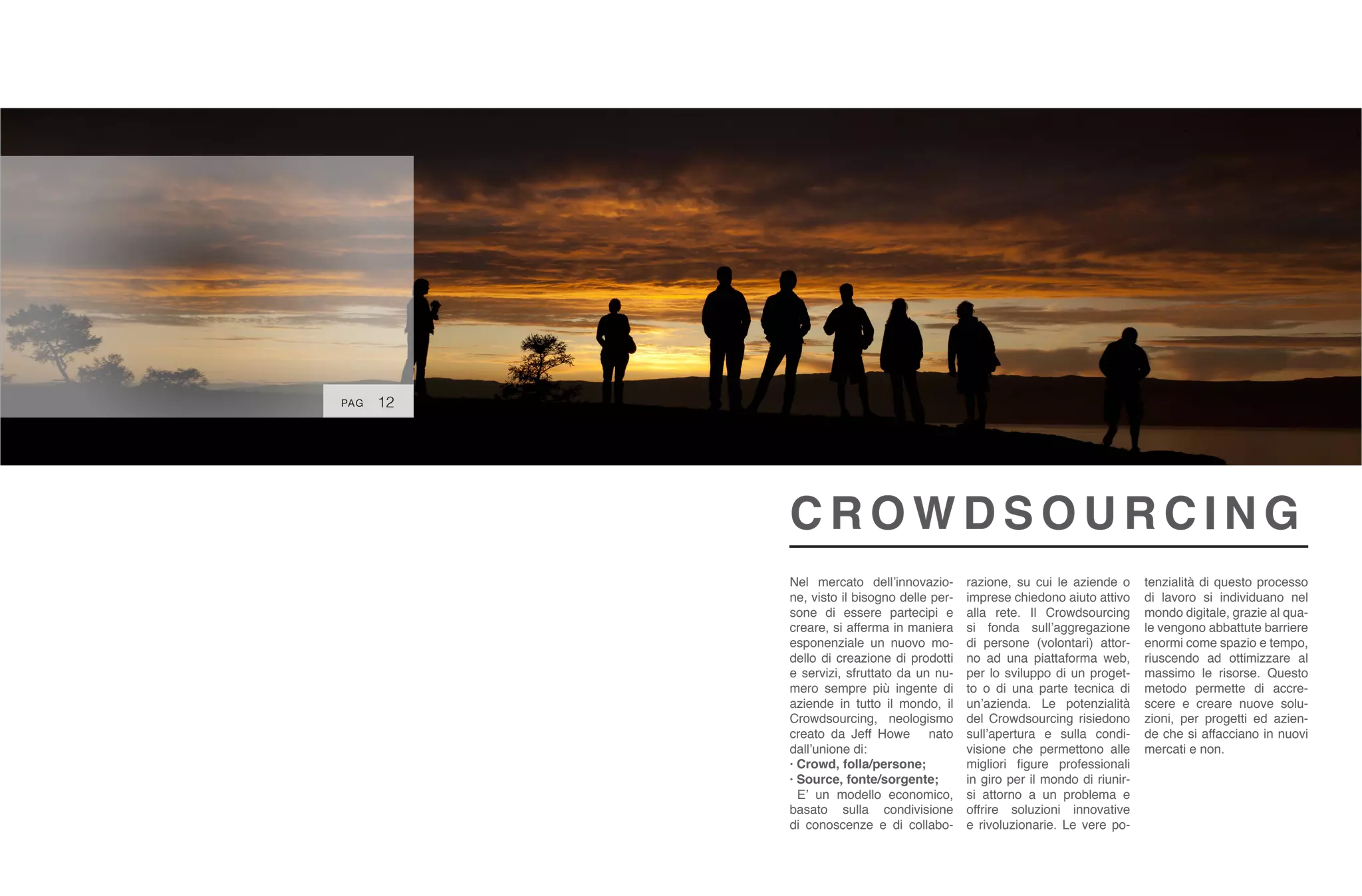 Nel mercato dell’innovazio-
ne, visto il bisogno delle per-
sone di essere partecipi e
creare, si afferma in maniera
esponenziale un nuovo mo-
dello di creazione di prodotti
e servizi, sfruttato da un nu-
mero sempre più ingente di
aziende in tutto il mondo, il
Crowdsourcing, neologismo
creato da Jeff Howe nato
dall’unione di:
· Crowd, folla/persone;
· Source, fonte/sorgente;
E’ un modello economico,
basato sulla condivisione
di conoscenze e di collabo-
razione, su cui le aziende o
imprese chiedono aiuto attivo
alla rete. Il Crowdsourcing
si fonda sull’aggregazione
di persone (volontari) attor-
no ad una piattaforma web,
per lo sviluppo di un proget-
to o di una parte tecnica di
un’azienda. Le potenzialità
del Crowdsourcing risiedono
sull’apertura e sulla condi-
visione che permettono alle
migliori figure professionali
in giro per il mondo di riunir-
si attorno a un problema e
offrire soluzioni innovative
e rivoluzionarie. Le vere po-
C R O W D S O U R C I N G
12
tenzialità di questo processo
di lavoro si individuano nel
mondo digitale, grazie al qua-
le vengono abbattute barriere
enormi come spazio e tempo,
riuscendo ad ottimizzare al
massimo le risorse. Questo
metodo permette di accre-
scere e creare nuove solu-
zioni, per progetti ed azien-
de che si affacciano in nuovi
mercati e non.
PAG
 
