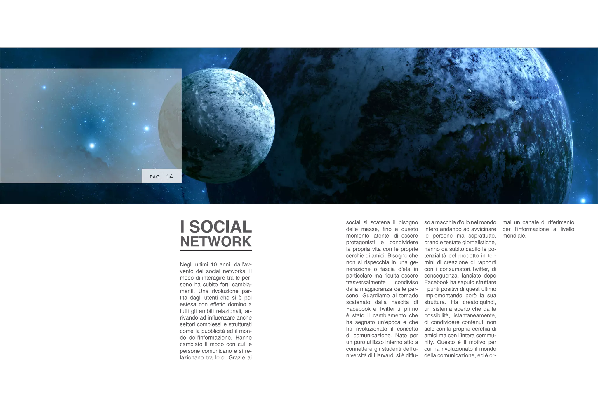I SOCIAL
NETWORK
Negli ultimi 10 anni, dall’av-
vento dei social networks, il
modo di interagire tra le per-
sone ha subito forti cambia-
menti. Una rivoluzione par-
tita dagli utenti che si è poi
estesa con effetto domino a
tutti gli ambiti relazionali, ar-
rivando ad influenzare anche
settori complessi e strutturati
come la pubblicità ed il mon-
do dell’informazione. Hanno
cambiato il modo con cui le
persone comunicano e si re-
lazionano tra loro. Grazie ai
social si scatena il bisogno
delle masse, fino a questo
momento latente, di essere
protagonisti e condividere
la propria vita con le proprie
cerchie di amici. Bisogno che
non si rispecchia in una ge-
nerazione o fascia d’eta in
particolare ma risulta essere
trasversalmente condiviso
dalla maggioranza delle per-
sone. Guardiamo al tornado
scatenato dalla nascita di
Facebook e Twitter :il primo
è stato il cambiamento che
ha segnato un’epoca e che
ha rivoluzionato il concetto
di comunicazione. Nato per
un puro utilizzo interno atto a
connettere gli studenti dell’u-
niversità di Harvard, si è diffu-
so a macchia d’olio nel mondo
intero andando ad avvicinare
le persone ma soprattutto,
brand e testate giornalistiche,
hanno da subito capito le po-
tenzialità del prodotto in ter-
mini di creazione di rapporti
con i consumatori.Twitter, di
conseguenza, lanciato dopo
Facebook ha saputo sfruttare
i punti positivi di quest ultimo
implementando però la sua
struttura. Ha creato,quindi,
un sistema aperto che da la
possibilità, istantaneamente,
di condividere contenuti non
solo con la propria cerchia di
amici ma con l’intera commu-
nity. Questo è il motivo per
cui ha rivoluzionato il mondo
della comunicazione, ed è or-
mai un canale di riferimento
per l’informazione a livello
mondiale.
14PAG
 