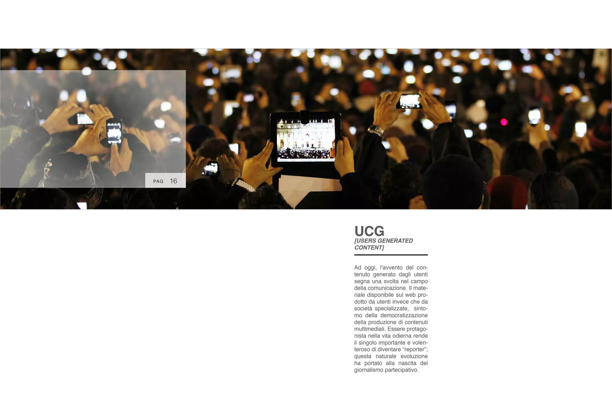 16
UCG
[USERS GENERATED
CONTENT]
Ad oggi, l’avvento del con-
tenuto generato dagli utenti
segna una svolta nel campo
della comunicazione. Il mate-
riale disponibile sul web pro-
dotto da utenti invece che da
società specializzate, sinto-
mo della democratizzazione
della produzione di contenuti
multimediali. Essere protago-
nista nella vita odierna rende
il singolo importante e volen-
teroso di diventare “reporter”;
questa naturale evoluzione
ha portato alla nascita del
giornalismo partecipativo.
PAG
 