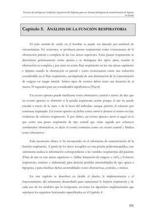 Técnicas de Inteligencia Artificial e Ingeniería del Software para un Sistema Inteligente de monitorización de Apneas
en Sueño

Capítulo 5. ANÁLISIS DE LA FUNCIÓN RESPIRATORIA
El ciclo normal de sueño en el hombre se puede ver alterado por multitud de
circunstancias. En ocasiones, se producen pausas respiratorias como consecuencia de la
obstrucción parcial o completa de las vías aéreas superiores. Estas pausas respiratorias se
denominan genéricamente eventos apneicos y se distinguen dos tipos: apnea, cuando la
obstrucción es completa y por tanto no existe flujo respiratorio en las vías aéreas superiores
e hipopnea cuando la obstrucción es parcial y como consecuencia existe una reducción
considerable en el flujo respiratorio, acompañada de una disminución de la concentración
de oxígeno en sangre arterial. Ambos tipos de eventos deben tener una duración de al
menos 10 segundos para ser considerados significativos [35,cvi].
Un evento apneico puede clasificarse como obstructivo, central o mixto. Se dice que
un evento apneico es obstructivo si la parada respiratoria ocurre porque el aire no puede
circular a través de la nariz o de la boca del individuo aunque persiste el esfuerzo por
continuar respirando. Un evento apneico se define como central si durante el mismo no hay
evidencias de esfuerzo respiratorio. Y por último, un evento apneico mixto es aquel en el
que existe una pausa respiratoria de tipo central que viene seguida por esfuerzos
ventilatorios obstructivos, es decir el evento comienza como un evento central y finaliza
como obstructivo.
Esta taxonomía clínica se ha incorporado en el subsistema de caracterización de la
función respiratoria. A partir de los datos recogidos en una prueba polisomnográfica, este
subsistema analiza la información correspondiente a las variables respiratorias del paciente
(Flujo de aire en vías aéreas superiores o Airflow, Saturación de oxígeno o SaO2, y Esfuerzo
respiratorio, torácico y abdominal), para detectar posibles anormalidades de tipo apnea o
hipopnea, y para clasificar dichas anormalidades como obstructivas, centrales, o mixtas.
En este capítulo se describen en detalle el diseño, la implementación y el
funcionamiento del subsistema desarrollado para caracterizar la función respiratoria y de
cada uno de los módulos que lo componen, así como los algoritmos implementados que
satisfacen los requisitos funcionales especificados en el Capítulo 4.

101

 