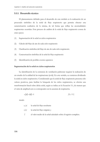 Capítulo 5. Análisis de la función respiratoria

5.1.1. Desarrollo técnico
El planteamiento definido para el desarrollo de este módulo es la realización de un
procesado simbólico de la señal de flujo respiratorio que permita obtener una
caracterización cualitativa de la misma, de tal forma que refleje las anormalidades
respiratorias ocurridas. Este proceso de análisis de la señal de flujo respiratorio consta de
cinco pasos:
(1)

Segmentación de la señal en ciclos respiratorios

(2)

Cálculo del flujo de aire de cada ciclo respiratorio

(3)

Clasificación simbólica del flujo de aire de cada ciclo respiratorio

(4)

Caracterización simbólica de la señal de flujo respiratorio

(5)

Identificación de posibles eventos apneicos

Segmentación de la señal en ciclos respiratorios
La identificación de la existencia de ventilación pulmonar requiere la realización de
un estudio de la calidad de las respiraciones [cviii]. En este sentido, se comienza dividiendo
la señal en ciclos respiratorios. Considerando que la señal de flujo respiratorio presenta sólo
valores positivos, para facilitar la búsqueda de los ciclos respiratorios, se efectúa una
transformación lineal sobre dicha señal, según se indica en la Ecuación 5.1, de manera que
el valor de amplitud cero se corresponde con la ausencia de respiración.
xc [n ] = x[n ] − x

[Ec. 5.1]

siendo
xc[n]

la señal de flujo resultante

x[n]

la señal de flujo original, y

x

104

el valor medio de la señal calculado sobre el registro completo.

 