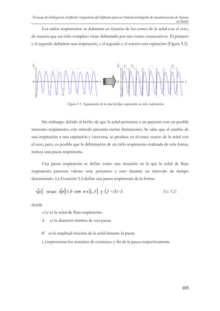 Técnicas de Inteligencia Artificial e Ingeniería del Software para un Sistema Inteligente de monitorización de Apneas
en Sueño

Los ciclos respiratorios se delimitan en función de los cortes de la señal con el cero,
de manera que un ciclo completo viene delimitado por tres cortes consecutivos. El primero
y el segundo delimitan una inspiración, y el segundo y el tercero una espiración (Figura 5.3).

V

V

t

0

C

1

C

2

…

C

i

0

t

Figura 5.3. Segmentación de la señal de flujo respiratorio en ciclos respiratorios

Sin embargo, debido al hecho de que la señal pertenece a un paciente con un posible
trastorno respiratorio, este método presenta ciertas limitaciones. Se sabe que el cambio de
una inspiración a una espiración y viceversa, se produce en el cruce exacto de la señal con
el cero, pero, es posible que la delimitación de un ciclo respiratorio realizada de esta forma,
incluya una pausa respiratoria.
Una pausa respiratoria se define como una situación en la que la señal de flujo
respiratorio presenta valores muy próximos a cero durante un intervalo de tiempo
determinado. La Ecuación 5.2 define una pausa respiratoria de la forma:
x[n ]

[]

[ ]

tal que x n ≤ δ con n ∈ i, f

y ( f − i) > λ

[Ec. 5.2]

donde
x[n] es la señal de flujo respiratorio

λ
δ

es la duración mínima de una pausa
es la amplitud máxima de la señal durante la pausa

i, f representan los instantes de comienzo y fin de la pausa respectivamente

105

 