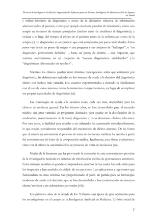 Técnicas de Inteligencia Artificial e Ingeniería del Software para un Sistema Inteligente de Monitorización de Apneas
en Sueño

y refinar hipótesis de diagnóstico a través de la elicitación selectiva de información
adicional sobre el paciente, como por ejemplo mediante pruebas de laboratorio; iniciar una
terapia en instantes de tiempo apropiados (incluso antes de establecer el diagnóstico); y
evaluar a lo largo del tiempo el efecto en el paciente tanto de la enfermedad como de la
terapia [v]. El diagnóstico es un proceso que está compuesto por pasos individuales. Estos
pasos van desde un punto de origen – una pregunta y un conjunto de “hallazgos”, o “un
diagnóstico previamente definido” -, hasta un punto de destino – una respuesta, que
consiste normalmente en un conjunto de “nuevos diagnósticos establecidos” y/o
“diagnósticos diferenciales sin resolver”-.
Mientras los clínicos pueden tener distintas concepciones sobre qué entienden por
diagnóstico, las definiciones incluidas en los sistemas de ayuda a la decisión del diagnóstico
clínico son incluso más variadas. Los usuarios experimentados a menudo se familiarizan
con el uso de estos sistemas como herramientas complementarias, en lugar de reemplazar
sus propias capacidades de diagnóstico [vi].
Las tecnologías de ayuda a la decisión están, cada vez más, disponibles para los
clínicos de medicina general. En los últimos años, se han desarrollado para el mercado
médico una gran variedad de programas diseñados para ayudar en la dosificación de la
medicación, mantenimiento de la salud, diagnóstico y otras decisiones clínicas relevantes.
Por otra parte, la facilidad para acceder a un ordenador ha aumentado considerablemente,
lo que resulta parcialmente responsable del crecimiento de dichos sistemas. De tal forma
que el interés en automatizar el proceso de toma de decisiones médicas ha crecido a partir
del conocimiento del éxito de la computación médica. Igualmente, esta última evoluciona y
crece con el interés de automatización de procesos de toma de decisiones [vii].
Mucha de la literatura que ha provocado la extensión de este conocimiento proviene
de la investigación realizada en sistemas de información médica de generaciones anteriores.
Estos sistemas residían en grandes computadoras, muchos de los cuales han sido útiles para
los hospitales y han ayudado al cuidado de sus pacientes. Las aplicaciones y algoritmos que
funcionaban en estos sistemas han proporcionado el punto de partida para las tecnologías
modernas de ayuda a la decisión, que se han desarrollado y han evolucionado en entornos
cliente/servidor y en ordenadores personales [viii].
Los primeros años de la década de los 70 fueron una época de gran optimismo para
los investigadores en el campo de la Inteligencia Artificial en Medicina. El éxito inicial de
7

 