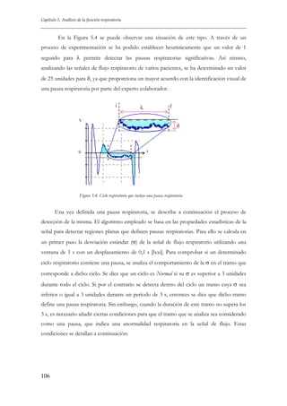 Capítulo 5. Análisis de la función respiratoria

En la Figura 5.4 se puede observar una situación de este tipo. A través de un
proceso de experimentación se ha podido establecer heurísticamente que un valor de 1
segundo para λ permite detectar las pausas respiratorias significativas. Así mismo,
analizando las señales de flujo respiratorio de varios pacientes, se ha determinado un valor
de 25 unidades para δ, ya que proporciona un mayor acuerdo con la identificación visual de
una pausa respiratoria por parte del experto colaborador.
i

f

λ

V

0

δ

t

Figura 5.4. Ciclo respiratorio que incluye una pausa respiratoria

Una vez definida una pausa respiratoria, se describe a continuación el proceso de
detección de la misma. El algoritmo empleado se basa en las propiedades estadísticas de la
señal para detectar regiones planas que definen pausas respiratorias. Para ello se calcula en
un primer paso la desviación estándar (σ) de la señal de flujo respiratorio utilizando una
ventana de 1 s con un desplazamiento de 0,1 s [lxxi]. Para comprobar si un determinado
ciclo respiratorio contiene una pausa, se analiza el comportamiento de la σ en el tramo que
corresponde a dicho ciclo. Se dice que un ciclo es Normal si su σ es superior a 3 unidades
durante todo el ciclo. Si por el contrario se detecta dentro del ciclo un tramo cuya σ sea
inferior o igual a 3 unidades durante un período de 3 s, entonces se dice que dicho tramo
define una pausa respiratoria. Sin embargo, cuando la duración de este tramo no supera los
3 s, es necesario añadir ciertas condiciones para que el tramo que se analiza sea considerado
como una pausa, que indica una anormalidad respiratoria en la señal de flujo. Estas
condiciones se detallan a continuación:

106

 