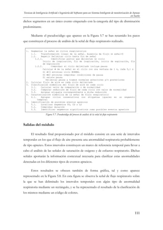 Técnicas de Inteligencia Artificial e Ingeniería del Software para un Sistema Inteligente de monitorización de Apneas
en Sueño

dichos segmentos en un único evento etiquetado con la categoría del tipo de disminución
predominante.
Mediante el pseudocódigo que aparece en la Figura 5.7 se han resumido los pasos
que constituyen el proceso de análisis de la señal de flujo respiratorio realizado.
1.

2.
3.

4.

5.

Segmentar la señal en ciclos respiratorios
1.1.
Transformación lineal de la señal. Ausencia de flujo ⇒ señal=0
1.2.
Repetir Delimitar ciclo hasta fin de señal
1.2.1.
Identificar puntos que delimitan un ciclo
Inicio de inspiración, fin de inspiración, inicio de espiración, fin
de espiración
1.2.2.
Comprobar si ciclo delimitado incluye pausa
Calcular σ de la señal en el ciclo con una ventana de 1 s, cada 0,1 s
Si σ>3 entonces ciclo NORMAL
SI σ≤3 entonces comprobar condiciones de pausa
Si existe pausa
Delimitar pausa y tramos normales anteriores y/o posteriores
Calcular flujo de aire en cada ciclo delimitado
Clasificación simbólica del flujo de aire en cada ciclo
3.1.
Calcular valor de comparación o de normalidad
3.2.
Comparar reducción de flujo de cada ciclo con valor de normalidad
3.3.
Asignar etiqueta correspondiente a dicha reducción
Caracterización simbólica de la señal de flujo respiratorio
4.1.
Agrupar ciclos consecutivos con etiquetas iguales en un segmento
temporal
Identificación de posibles eventos apneicos
5.1.
Localizar segmentos TD, CD o LD
5.2.
Comprobar duración
5.3.
Identificar segmentos significativos como posibles eventos apneicos

Figura 5.7. Pseudocódigo del proceso de análisis de la señal de flujo respiratorio

Salidas del módulo
El resultado final proporcionado por el módulo consiste en una serie de intervalos
temporales en los que el flujo de aire presenta una anormalidad respiratoria probablemente
de tipo apneico. Estos intervalos constituyen un marco de referencia temporal para llevar a
cabo el análisis de las señales de saturación de oxígeno y de esfuerzo respiratorio. Dichas
señales aportarán la información contextual necesaria para clasificar estas anormalidades
detectadas en los diferentes tipos de eventos apneicos.
Estos resultados se ofrecen también de forma gráfica, tal y como aparece
representado en la Figura 5.8. En esta figura se observa la señal de flujo respiratorio sobre
la que se han delimitado los intervalos temporales con algún tipo de anormalidad
respiratoria mediante un rectángulo, y se ha representado el resultado de la clasificación de
los mismos mediante un código de colores.

111

 