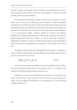 Capítulo 5. Análisis de la función respiratoria

Este filtro se aplica en dos pasadas sobre la señal para evitar desplazamientos de fase. La
primera pasada se realiza sobre las muestras de la señal original, y la segunda, en sentido
contrario, sobre las muestras ya filtradas.
La determinación del período de tiempo N sobre el que se obtienen los nuevos
valores de las muestras de la señal debe hacerse teniendo en cuenta las siguientes
consideraciones. Por un lado este intervalo debe ser lo suficientemente pequeño como para
no enmascarar cambios en la señal. Por otro lado, debe ser lo suficientemente grande como
para que un valor calculado sobre el número de muestras que contiene resulte significativo,
y no sea excesivamente sensible a pequeños cambios de la señal, lo cual originaría
problemas en la detección de desaturaciones y resaturaciones. Tomando como punto de
partida estudios previos [lxx], que obtienen un valor de SaO2 cada 5 segundos, y
adaptándolo al problema en cuestión, se calculó de forma empírica el valor del período N
en 60 muestras, que es aproximadamente el equivalente a cinco segundos de la señal de
SaO2.
Tras aplicar a la señal el filtro de media desplazada sobre 60 puntos (5 segundos de
señal), se calcula una diferenciación de la señal filtrada, entre la segunda muestra anterior y
posterior a cada muestra x[n]. Es decir,
Δx[n] = x

f

[n + 2] − x f [n − 2]

[Ec. 5.4]

siendo xf las muestras de la señal filtrada. A partir de la señal diferenciada se obtiene
una nueva señal, donde a cada muestra x[n] se le asigna un valor 1, -1 o 0, según el valor
resultante de la diferencia Δx[n] sea positivo, negativo o cero.
Finalmente, se buscan en la señal diferenciada secuencias de la forma: INICIO
CAÍDA

+ FIN

DE CAÍDA

+ INICIO DE

SUBIDA

+ FIN

DE SUBIDA,

DE

tal y como aparece en la

Figura 5.10, que verifiquen las características de una desaturación y de una resaturación
señaladas en la Tabla 5.2.

114

 