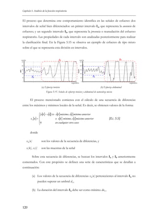 Capítulo 5. Análisis de la función respiratoria

El proceso que determina este comportamiento identifica en las señales de esfuerzo dos
intervalos de señal bien diferenciados: un primer intervalo IA, que representa la ausencia de
esfuerzo; y un segundo intervalo IP, que representa la presencia o reanudación del esfuerzo
respiratorio. Las propiedades de cada intervalo son analizadas posteriormente para realizar
la clasificación final. En la Figura 5.15 se observa un ejemplo de esfuerzo de tipo mixto
sobre el que se representa esta división en intervalos.

IP

mmHg

IP

mmHg

IA

IA
segundos

(a) Esfuerzo torácico

segundos

(b) Esfuerzo abdominal

Figura 5.15. Señales de esfuerzo torácico y abdominal de naturaleza mixta

El proceso mencionado comienza con el cálculo de una secuencia de diferencias
entre los máximos y mínimos locales de la señal. Es decir, se obtienen valores de la forma:
⎧ x[k ] − x[i ] ⇔ x[k ] máximo, x[i ] mínimo anterior
⎪
x d [n ] = ⎨
o x[k ] mínimo, x[i ] máximo anterior
⎪0
en cualquier otro caso
⎩

[Ec. 5.5]

donde
xd[n]

son los valores de la secuencia de diferencias, y

x[k], x[i]

son las muestras de la señal

Sobre esta secuencia de diferencias, se buscan los intervalos IA y IP anteriormente
comentados. Con este propósito se definen una serie de características que se detallan a
continuación:
(a) Los valores de la secuencia de diferencias xd[n] pertenecientes al intervalo IA no
pueden superar un umbral dIA
(b) La duración del intervalo IA debe ser como mínimo duIA

120

 