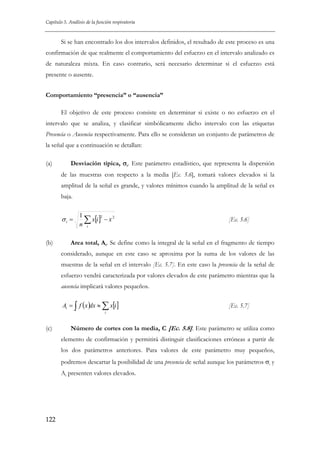 Capítulo 5. Análisis de la función respiratoria

Si se han encontrado los dos intervalos definidos, el resultado de este proceso es una
confirmación de que realmente el comportamiento del esfuerzo en el intervalo analizado es
de naturaleza mixta. En caso contrario, será necesario determinar si el esfuerzo está
presente o ausente.
Comportamiento “presencia” o “ausencia”
El objetivo de este proceso consiste en determinar si existe o no esfuerzo en el
intervalo que se analiza, y clasificar simbólicamente dicho intervalo con las etiquetas
Presencia o Ausencia respectivamente. Para ello se consideran un conjunto de parámetros de
la señal que a continuación se detallan:
(a)

Desviación típica, σi. Este parámetro estadístico, que representa la dispersión
de las muestras con respecto a la media [Ec. 5.6], tomará valores elevados si la
amplitud de la señal es grande, y valores mínimos cuando la amplitud de la señal es
baja.

σi =
(b)

1
∑ x[i ]2 − x 2
n i

[Ec. 5.6]

Area total, Ai. Se define como la integral de la señal en el fragmento de tiempo
considerado, aunque en este caso se aproxima por la suma de los valores de las
muestras de la señal en el intervalo [Ec. 5.7]. En este caso la presencia de la señal de
esfuerzo vendrá caracterizada por valores elevados de este parámetro mientras que la
ausencia implicará valores pequeños.

Ai = ∫ f ( x )dx ≈ ∑ x[i ]

[Ec. 5.7]

i

(c)

Número de cortes con la media, C [Ec. 5.8]. Este parámetro se utiliza como
elemento de confirmación y permitirá distinguir clasificaciones erróneas a partir de
los dos parámetros anteriores. Para valores de este parámetro muy pequeños,
podremos descartar la posibilidad de una presencia de señal aunque los parámetros σi y
Ai presenten valores elevados.

122

 