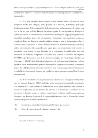 Técnicas de Inteligencia Artificial e Ingeniería del Software para un Sistema Inteligente de Monitorización de Apneas
en Sueño

validación de software es el proceso mediante el cual los investigadores de IA verifican sus
hipótesis [xv].
La IA es una disciplina joven aunque herede muchas ideas y técnicas de otras
disciplinas mucho más antiguas, como pueden ser la filosofía, matemática, psicología,
lingüística y ciencias de la computación, de la que se toman las herramientas de trabajo para
que la IA sea una realidad. Durante la primera época de investigación en Inteligencia
Artificial el interés se había centrado en mecanismos de búsqueda de propósito general que
intentaban encadenar pasos de razonamiento elementales para encontrar soluciones
completas. Eran los llamados métodos débiles, debido a que la información sobre el
dominio con la que cuentan es débil. En el caso de muchos dominios complejos, se trata de
utilizar conocimiento más adecuado para seguir pasos de razonamiento más amplios y
solucionar casos típicos en áreas limitadas de la experiencia. Se podría decir que para
solucionar un problema complicado casi habría que conocer la solución. El programa
DENDRAL [xvi] constituye uno de los primeros ejemplos de este enfoque. También de
esta época es MYCIN [ix], dedicado al diagnóstico de enfermedades infecciosas, y al que
siguieron otros procedimientos para la realización de diagnósticos médicos. Numerosos
grupos del MIT1 pretendían encontrar un método para obtener diagnósticos y tratamientos
con el objetivo de construir sistemas que produjeran las recomendaciones médicas óptimas
más probables.
Uno de los desarrollos con mayor repercusión dentro de la Inteligencia Artificial han
sido los Sistemas Expertos (SSEE) definidos como sistemas computarizados construidos
con técnicas de IA que utilizan el conocimiento sobre algún dominio para obtener la
solución a un problema de ese dominio. La solución es la misma que la concluida por un
experto en el dominio cuando se enfrenta con el mismo problema [xvii]. Lo que realmente
distingue a los Sistemas Expertos de la programación convencional o de cualquier técnica
de búsqueda general son tres características:
(1)

la separación entre el conocimiento y la forma en que es usado

(2)

el uso de conocimiento del dominio muy específico

1

Massachusetts Institute of Technology.

9

 