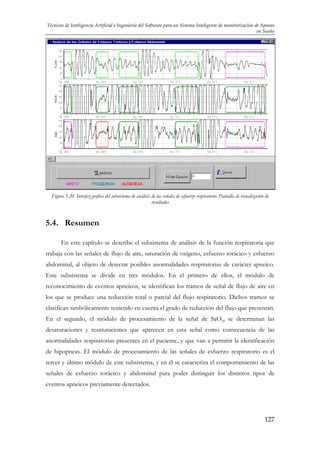 Técnicas de Inteligencia Artificial e Ingeniería del Software para un Sistema Inteligente de monitorización de Apneas
en Sueño

Figura 5.20. Interfaz gráfica del subsistema de análisis de las señales de esfuerzo respiratorio. Pantalla de visualización de
resultados

5.4. Resumen
En este capítulo se describe el subsistema de análisis de la función respiratoria que
trabaja con las señales de flujo de aire, saturación de oxígeno, esfuerzo torácico y esfuerzo
abdominal, al objeto de detectar posibles anormalidades respiratorias de carácter apneico.
Este subsistema se divide en tres módulos. En el primero de ellos, el módulo de
reconocimiento de eventos apneicos, se identifican los tramos de señal de flujo de aire en
los que se produce una reducción total o parcial del flujo respiratorio. Dichos tramos se
clasifican simbólicamente teniendo en cuenta el grado de reducción del flujo que presentan.
En el segundo, el módulo de procesamiento de la señal de SaO2, se determinan las
desaturaciones y resaturaciones que aparecen en esta señal como consecuencia de las
anormalidades respiratorias presentes en el paciente, y que van a permitir la identificación
de hipopneas. El módulo de procesamiento de las señales de esfuerzo respiratorio es el
tercer y último módulo de este subsistema, y en él se caracteriza el comportamiento de las
señales de esfuerzo torácico y abdominal para poder distinguir los distintos tipos de
eventos apneicos previamente detectados.

127

 