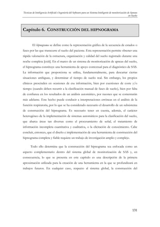 Técnicas de Inteligencia Artificial e Ingeniería del Software para un Sistema Inteligente de monitorización de Apneas
en Sueño

Capítulo 6. CONSTRUCCIÓN DEL HIPNOGRAMA
El hipnograma se define como la representación gráfica de la secuencia de estados o
fases por las que transcurre el sueño del paciente. Esta representación permite obtener una
rápida valoración de la estructura, organización y calidad del sueño registrado durante una
noche completa [cxiii]. En el marco de un sistema de monitorización de apneas del sueño,
el hipnograma constituye una herramienta de apoyo contextual para el diagnóstico de SAS.
La información que proporciona se utiliza, fundamentalmente, para descartar ciertas
situaciones ambiguas, y determinar el tiempo de sueño real. Sin embargo, los propios
clínicos prescinden en ocasiones de esa información, bien por cuestiones de coste y/o
tiempo (cuando deben recurrir a la clasificación manual de fases de sueño), bien por falta
de confianza en los resultados de un análisis automático, por razones que se comentarán
más adelante. Este hecho puede conducir a interpretaciones erróneas en el análisis de la
función respiratoria, por lo que se ha considerado necesario el desarrollo de un subsistema
de construcción del hipnograma. Es necesario tener en cuenta, además, el carácter
heterogéneo de la implementación de sistemas automáticos para la clasificación del sueño,
que abarca áreas tan diversas como el procesamiento de señal, el tratamiento de
información incompleta cuantitativa y cualitativa, o la elicitación de conocimiento. Cabe
concluir, entonces, que el diseño e implementación de una herramienta de construcción del
hipnograma completa y fiable requiere un trabajo de investigación amplio y complejo.
Todo ello determina que la construcción del hipnograma sea enfocada como un
aspecto complementario dentro del sistema global de monitorización de SAS y, en
consecuencia, lo que se presenta en este capítulo es una descripción de la primera
aproximación utilizada para la creación de una herramienta en la que se profundizará en
trabajos futuros. En cualquier caso, respecto al sistema global, la construcción del

131

 