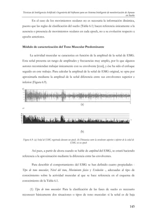 Técnicas de Inteligencia Artificial e Ingeniería del Software para un Sistema Inteligente de monitorización de Apneas
en Sueño

En el caso de los movimientos oculares no es necesaria la información dinámica,
puesto que las reglas de clasificación del sueño (Tabla 6.1) hacen referencia únicamente a la
ausencia o presencia de movimientos oculares en cada epoch, no a su evolución respecto a
epochs anteriores.
Módulo de caracterización del Tono Muscular Predominante
La actividad muscular se caracteriza en función de la amplitud de la señal de EMG.
Esta señal presenta un rango de amplitudes y frecuencias muy amplio, por lo que algunos
autores recomiendan trabajar únicamente con su envolvente [cxxi], y ése ha sido el enfoque
seguido en este trabajo. Para calcular la amplitud de la señal de EMG original, se opta por
aproximarla mediante la amplitud de la señal diferencia entre sus envolventes superior e
inferior (Figura 6.9).
μV

(a)

t

μV

t

(b)
Figura 6.9. (a) Señal de EMG registrada durante un epoch. (b) Distancias entre la envolvente superior e inferior de la señal de
EMG en ese epoch

Así pues, a partir de ahora cuando se hable de amplitud del EMG, se estará haciendo
referencia a la aproximación mediante la diferencia entre las envolventes.
Para describir el comportamiento del EMG se han definido cuatro propiedades Tipo de tono muscular, Nivel del tono, Movimiento fásico y Evolución -, adecuadas al tipo de
conocimiento sobre la actividad muscular al que se hace referencia en el esquema de
conocimiento de la Tabla 6.1.
(1) Tipo de tono muscular: Para la clasificación de las fases de sueño es necesario
reconocer básicamente dos situaciones o tipos de tono muscular: si la señal es de baja

145

 