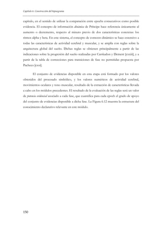 Capítulo 6. Construcción del hipnograma

capítulo, en el sentido de utilizar la comparación entre epochs consecutivos como posible
evidencia. El concepto de información dinámica de Príncipe hace referencia únicamente al
aumento o decremento, respecto al minuto previo de dos características concretas: los
ritmos alpha y beta. En este sistema, el concepto de contexto dinámico se hace extensivo a
todas las características de actividad cerebral y muscular, y se amplía con reglas sobre la
arquitectura global del sueño. Dichas reglas se obtienen principalmente a partir de las
indicaciones sobre la progresión del sueño realizadas por Carskadon y Dement [cxxiii], y a
partir de la tabla de correcciones para transiciones de fase no permitidas propuesta por
Pacheco [cxxi].
El conjunto de evidencias disponible en esta etapa está formado por los valores
obtenidos del procesado simbólico, y los valores numéricos de actividad cerebral,
movimientos oculares y tono muscular, resultado de la extracción de características llevada
a cabo en los módulos precedentes. El resultado de la evaluación de las reglas será un valor
de potencia evidencial asociado a cada fase, que cuantifica para cada epoch el grado de apoyo
del conjunto de evidencias disponible a dicha fase. La Figura 6.12 muestra la estructura del
conocimiento declarativo relevante en este módulo.

150

 