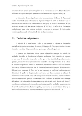 Capítulo 7. Diagnóstico inteligente de SAS

realización de una prueba polisomnográfica en un laboratorio de sueño. El estudio de los
resultados de la polisomnografía permitirá la confirmación de la hipótesis SAS [128].
La elaboración de un diagnóstico sobre la existencia del Síndrome de Apneas del
Sueño, desarrollado en el subsistema de diagnóstico inteligente de SAS, es el objetivo que se
describe en este capítulo. Este subsistema es el encargado de reunir la información de alto
nivel que proporcionan los demás subsistemas de MIDAS, y de ofrecer un diagnóstico
particularizado para cada paciente, teniendo en cuenta un conjunto de información
contextual, además de la información de alto nivel ya comentada.

7.1. Definición del problema
El objetivo de la tarea llevada a cabo en este módulo es obtener un diagnóstico
adaptado al paciente determinando si presenta el Síndrome de Apneas del Sueño, y en caso
afirmativo especificar el tipo de síndrome apneico que sufre dicho paciente.
El proceso de diagnóstico utiliza como información principal de entrada los
resultados obtenidos en el análisis de la función respiratoria. Estos resultados se resumen
en una serie de intervalos temporales en los que se han identificado posibles eventos
apneicos, las desaturaciones y resaturaciones asociadas, y el comportamiento de las señales
de esfuerzo respiratorio. Entre los elementos contextuales utilizados se hace especial
hincapié en el hipnograma como uno de los elementos más importantes. Su información,
definida como secuencia de fases por las que transcurre el sueño del paciente, permite
determinar el grado de fragmentación del sueño de dicho paciente, y además, la
información unidad definida como la fase asignada a un epoch específico, permite confirmar
o descartar los eventos apneicos identificados. Otros elementos de contexto son la posición
del paciente y la información demográfica correspondiente a la edad, el peso, y la altura. Y
por último, se utiliza también como información de entrada los resultados que proporciona
el módulo de Prescripción Polisomnográfica, que resume las características físicas y las
manifestaciones clínicas del paciente en términos de posibilidad de existencia de SAS.

160

 
