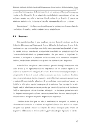 Técnicas de Inteligencia Artificial e Ingeniería del Software para un Sistema Inteligente de Monitorización de Apneas
en Sueño

proceso final de integración de la información de los restantes módulos del sistema, que
resulta en la elaboración de un diagnóstico particularizado, determinando el tipo de
síndrome apneico que sufre el paciente. En el capítulo 8, se describe el proceso de
validación realizado sobre el sistema, así como los resultados obtenidos por el mismo.
Los capítulos 9 y 10 ofrecen una discusión sobre las implicaciones de este trabajo, las
conclusiones alcanzadas y posibles mejoras para un trabajo futuro.

1.5. Resumen
Este capítulo introduce el tema tratado en esta tesis doctoral, ofreciendo una breve
definición del trastorno del Síndrome de Apneas del Sueño, desde el punto de vista de las
manifestaciones que presenta el paciente, de las consecuencias de la enfermedad, así como
del método utilizado para obtener un diagnóstico y establecer un tratamiento específico.
Como resultado del análisis del proceso llevado a cabo para obtener el diagnóstico del
síndrome, se ha llegado a la conclusión de la adecuación de las técnicas de Inteligencia
Artificial para resolver el problema que se plantea con respecto a dicho diagnóstico.
Las técnicas de Inteligencia Artificial han sido aplicadas al campo médico desde hace
varias décadas y sus representaciones más importantes son los sistemas expertos y los
sistemas de monitorización inteligente. Un sistema de monitorización inteligente implica la
interpretación de datos de entrada y el reconocimiento de ciertas condiciones de alarma
para ofrecer una toma de decisión en cuanto a las posibles intervenciones requeridas sobre
el paciente. De entre todas las aplicaciones de la tecnología al campo médico, el soporte a la
decisión ha sido quizás uno de los campos más investigados. Esta investigación ha sido
dirigida hacia la solución de problemas para los que los métodos y técnicas de Inteligencia
Artificial constituyen un entorno de trabajo privilegiado. Un sistema de ayuda a la decisión
del diagnóstico clínico puede definirse como cualquier software diseñado para que ayude al
clínico con uno o más pasos integrantes del proceso de diagnóstico.
Tomando como base por un lado, la monitorización inteligente de pacientes y
orientándola hacia la ayuda en la decisión del diagnóstico clínico, se ha diseñado un sistema
inteligente que permite evaluar un conjunto de señales fisiológicas para obtener un
diagnóstico del Síndrome de Apneas del Sueño, particularizado para el paciente en estudio.

13

 