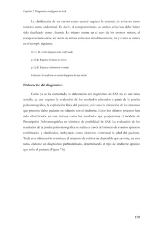 Capítulo 7. Diagnóstico inteligente de SAS

La clasificación de un evento como central requiere la ausencia de esfuerzo tanto
torácico como abdominal. Es decir, el comportamiento de ambos esfuerzos debe haber
sido clasificado como Ausencia. Lo mismo ocurre en el caso de los eventos mixtos, el
comportamiento debe ser mixto en ambos esfuerzos simultáneamente, tal y como se indica
en el ejemplo siguiente.
Si: (1) El evento hipopnea está confirmado
y: (2) El Esfuerzo Torácico es mixto
y: (3) El Esfuerzo Abdominal es mixto
Entonces: Se confirma un evento hipopnea de tipo mixto

Elaboración del diagnóstico
Como ya se ha comentado, la elaboración del diagnóstico de SAS no es una tarea
sencilla, ya que requiere la evaluación de los resultados obtenidos a partir de la prueba
polisomnográfica, la exploración física del paciente, así como la valoración de los síntomas
que presenta dicho paciente en relación con el síndrome. Estos dos últimos procesos han
sido identificados en este trabajo como los resultados que proporciona el módulo de
Prescripción Polisomnográfica en términos de posibilidad de SAS. La evaluación de los
resultados de la prueba polisomnográfica se realiza a través del número de eventos apneicos
confirmados y clasificados, incluyendo como elemento contextual la edad del paciente.
Toda esta información constituye el conjunto de evidencias disponible que permite, en esta
tarea, elaborar un diagnóstico particularizado, determinando el tipo de síndrome apneico
que sufre el paciente (Figura 7.6).

170

 