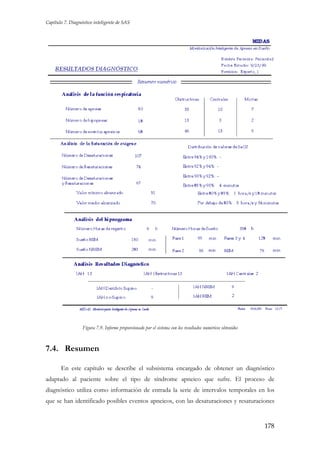 Capítulo 7. Diagnóstico inteligente de SAS

Figura 7.9. Informe proporcionado por el sistema con los resultados numéricos obtenidos

7.4. Resumen
En este capítulo se describe el subsistema encargado de obtener un diagnóstico
adaptado al paciente sobre el tipo de síndrome apneico que sufre. El proceso de
diagnóstico utiliza como información de entrada la serie de intervalos temporales en los
que se han identificado posibles eventos apneicos, con las desaturaciones y resaturaciones

178

 