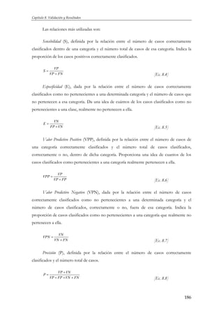 Capítulo 8. Validación y Resultados

Las relaciones más utilizadas son:
Sensibilidad (S), definida por la relación entre el número de casos correctamente
clasificados dentro de una categoría y el número total de casos de esa categoría. Indica la
proporción de los casos positivos correctamente clasificados.
S=

VP
VP + FN

[Ec. 8.4]

Especificidad (E), dada por la relación entre el número de casos correctamente
clasificados como no pertenecientes a una determinada categoría y el número de casos que
no pertenecen a esa categoría. Da una idea de cuántos de los casos clasificados como no
pertenecientes a una clase, realmente no pertenecen a ella.
E=

VN
FP + VN

[Ec. 8.5]

Valor Predictivo Positivo (VPP), definida por la relación entre el número de casos de
una categoría correctamente clasificados y el número total de casos clasificados,
correctamente o no, dentro de dicha categoría. Proporciona una idea de cuantos de los
casos clasificados como pertenecientes a una categoría realmente pertenecen a ella.
VPP =

VP
VP + FP

[Ec. 8.6]

Valor Predictivo Negativo (VPN), dada por la relación entre el número de casos
correctamente clasificados como no pertenecientes a una determinada categoría y el
número de casos clasificados, correctamente o no, fuera de esa categoría. Indica la
proporción de casos clasificados como no pertenecientes a una categoría que realmente no
pertenecen a ella.
VPN =

VN
VN + FN

[Ec. 8.7]

Precisión (P), definida por la relación entre el número de casos correctamente
clasificados y el número total de casos.
P=

VP + VN
VP + FP + VN + FN

[Ec. 8.8]

186

 