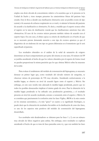 Técnicas de Inteligencia Artificial e Ingeniería del Software para un Sistema Inteligente de Monitorización de Apneas
en Sueño

emplea una dosis elevada de conocimiento relativo a la casuística que se le presenta en la
Unidad de Sueño y tiene siempre presentes las características físicas del paciente bajo
estudio. Esto le lleva a decidir una clasificación obstructiva ante un posible evento de tipo
central, si la ausencia de esfuerzo respiratorio no es total y si además la historia del paciente
de acuerdo a la clasificación es obstructiva. Es decir, a medida que el experto avanza sobre
el registro en la tarea de clasificación recuerda que las clasificaciones anteriores han sido
obstructivas. El caso de los eventos mixtos presenta también valores de acuerdo con el
experto bajos. En este caso, el clínico apoya su criterio de clasificación en el hecho de que
no es necesario prestar demasiada atención a este tipo de eventos apneicos ya que el
diagnóstico de un síndrome de este tipo no genera diferencias en el tratamiento que le será
especificado al paciente.
Los resultados obtenidos en el análisis de la señal de saturación de oxígeno
determinan un buen comportamiento por parte del sistema en esta tarea. El número de FP
se justifica atendiendo al hecho de que los valores obtenidos por el experto de forma visual
no pueden proporcionar la misma precisión que los que obtiene MIDAS sobre las muestras
de la señal.
Para evaluar el rendimiento del módulo de construcción del hipnograma, es necesario
destacar en primer lugar que, como resultado del elevado número de categorías, se
observan valores de porcentajes de VN muy elevados. Atendiendo exclusivamente a la
medida kappa, se observa un nivel de acuerdo ligero entre el experto y MIDAS. Sin
embargo, en este caso resulta más adecuada la medida kappa ponderada, puesto que no
todos los posibles desacuerdos implican el mismo grado de error. Para la obtención de la
medida kappa ponderada se ha utilizado una ponderación geométrica, y el resultado
presenta un nivel de acuerdo moderado, cercano a sustancial, entre el experto y MIDAS. Si
se considera que precisamente la confusión entre las fases Vigilia y REM es la más común
en los sistemas automáticos, y la más “grave” en cuanto a su significado fisiológico, se
puede decir que la obtención de resultados favorables en la clasificación de estas dos fases,
es uno de los aspectos más positivos del módulo de construcción del hipnograma
desarrollado.
Los resultados más desalentadores se obtienen para las fases 1 y 2, con un número
muy elevado de falsos negativos para ambas. Sin embargo, estos resultados se explican
atendiendo al hecho de que se trata de fases parecidas entre sí, y que son también las fases

197

 