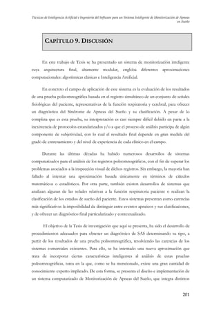 Técnicas de Inteligencia Artificial e Ingeniería del Software para un Sistema Inteligente de Monitorización de Apneas
en Sueño

CAPÍTULO 9. DISCUSIÓN
En este trabajo de Tesis se ha presentado un sistema de monitorización inteligente
cuya

arquitectura

final,

altamente

modular,

engloba

diferentes

aproximaciones

computacionales: algorítmicas clásicas e Inteligencia Artificial.
En concreto el campo de aplicación de este sistema es la evaluación de los resultados
de una prueba polisomnográfica basada en el registro simultáneo de un conjunto de señales
fisiológicas del paciente, representativas de la función respiratoria y cerebral, para ofrecer
un diagnóstico del Síndrome de Apneas del Sueño y su clasificación. A pesar de lo
completa que es esta prueba, su interpretación es casi siempre difícil debido en parte a la
inexistencia de protocolos estandarizados y/o a que el proceso de análisis participa de algún
componente de subjetividad, con lo cual el resultado final depende en gran medida del
grado de entrenamiento y del nivel de experiencia de cada clínico en el campo.
Durante las últimas décadas ha habido numerosos desarrollos de sistemas
computarizados para el análisis de los registros polisomnográficos, con el fin de superar los
problemas asociados a la inspección visual de dichos registros. Sin embargo, la mayoría han
fallado al intentar una aproximación basada únicamente en términos de cálculos
matemáticos o estadísticos. Por otra parte, también existen desarrollos de sistemas que
analizan algunas de las señales relativas a la función respiratoria paciente o realizan la
clasificación de los estados de sueño del paciente. Estos sistemas presentan como carencias
más significativas la imposibilidad de distinguir entre eventos apneicos y sus clasificaciones,
y de ofrecer un diagnóstico final particularizado y contextualizado.
El objetivo de la Tesis de investigación que aquí se presenta, ha sido el desarrollo de
procedimientos adecuados para obtener un diagnóstico de SAS determinando su tipo, a
partir de los resultados de una prueba polisomnográfica, resolviendo las carencias de los
sistemas comerciales existentes. Para ello, se ha intentado una nueva aproximación que
trata de incorporar ciertas características inteligentes al análisis de estas pruebas
polisomnográficas, tarea en la que, como se ha mencionado, existe una gran cantidad de
conocimiento experto implicado. De esta forma, se presenta el diseño e implementación de
un sistema computarizado de Monitorización de Apneas del Sueño, que integra distintos
201

 