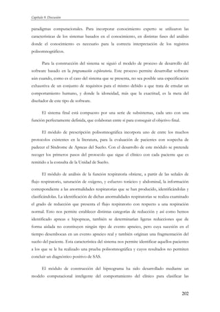 Capítulo 9. Discusión

paradigmas computacionales. Para incorporar conocimiento experto se utilizaron las
características de los sistemas basados en el conocimiento, en distintas fases del análisis
donde el conocimiento es necesario para la correcta interpretación de los registros
polisomnográficos.
Para la construcción del sistema se siguió el modelo de proceso de desarrollo del
software basado en la programación exploratoria. Este proceso permite desarrollar software
aún cuando, como es el caso del sistema que se presenta, no sea posible una especificación
exhaustiva de un conjunto de requisitos para el mismo debido a que trata de emular un
comportamiento humano, y donde la idoneidad, más que la exactitud, es la meta del
diseñador de este tipo de software.
El sistema final está compuesto por una serie de subsistemas, cada uno con una
función perfectamente definida, que colaboran entre sí para conseguir el objetivo final.
El módulo de prescripción polisomnográfica incorpora uno de entre los muchos
protocolos existentes en la literatura, para la evaluación de pacientes con sospecha de
padecer el Síndrome de Apneas del Sueño. Con el desarrollo de este módulo se pretende
recoger los primeros pasos del protocolo que sigue el clínico con cada paciente que es
remitido a la consulta de la Unidad de Sueño.
El módulo de análisis de la función respiratoria obtiene, a partir de las señales de
flujo respiratorio, saturación de oxígeno, y esfuerzo torácico y abdominal, la información
correspondiente a las anormalidades respiratorias que se han producido, identificándolas y
clasificándolas. La identificación de dichas anormalidades respiratorias se realiza examinado
el grado de reducción que presenta el flujo respiratorio con respecto a una respiración
normal. Esto nos permite establecer distintas categorías de reducción y así como hemos
identificado apneas e hipopneas, también se determinarían ligeras reducciones que de
forma aislada no constituyen ningún tipo de evento apneico, pero cuya sucesión en el
tiempo desembocan en un evento apneico real y también originan una fragmentación del
sueño del paciente. Esta característica del sistema nos permite identificar aquellos pacientes
a los que se le ha realizado una prueba polisomnográfica y cuyos resultados no permiten
concluir un diagnóstico positivo de SAS.
El módulo de construcción del hipnograma ha sido desarrollado mediante un
modelo computacional inteligente del comportamiento del clínico para clasificar las

202

 