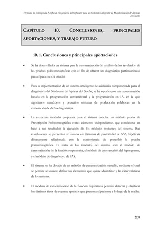 Técnicas de Inteligencia Artificial e Ingeniería del Software para un Sistema Inteligente de Monitorización de Apneas
en Sueño

CAPÍTULO

10.

CONCLUSIONES,

PRINCIPALES

APORTACIONES, Y TRABAJO FUTURO

10. 1. Conclusiones y principales aportaciones
•

Se ha desarrollado un sistema para la automatización del análisis de los resultados de
las pruebas polisomnográficas con el fin de ofrecer un diagnóstico particularizado
para el paciente en estudio.

•

Para la implementación de un sistema inteligente de asistencia computarizada para el
diagnóstico del Síndrome de Apneas del Sueño, se ha optado por una aproximación
basada en la programación convencional y la programación en IA, en la que
algoritmos numéricos y pequeños sistemas de producción colaboran en la
elaboración de dicho diagnóstico.

•

La estructura modular propuesta para el sistema concibe un módulo previo de
Prescripción Polisomnográfica como elemento independiente, que condiciona en
base a sus resultados la ejecución de los módulos restantes del sistema. Sus
conclusiones se presentan al usuario en términos de posibilidad de SAS, hipótesis
directamente

relacionada

con

la

conveniencia

de

prescribir

la

prueba

polisomnográfica. El resto de los módulos del sistema son: el módulo de
caracterización de la función respiratoria, el módulo de construcción del hipnograma,
y el módulo de diagnóstico de SAS.

•

El sistema se ha dotado de un método de parametrización sencillo, mediante el cual
se permite al usuario definir los elementos que quiere identificar y las características
de los mismos.

•

El módulo de caracterización de la función respiratoria permite detectar y clasificar
los distintos tipos de eventos apneicos que presenta el paciente a lo largo de la noche.

209

 