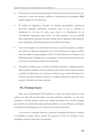 Capítulo 10. Conclusiones, principales aportaciones, y trabajo futuro

•

El módulo de construcción del hipnograma obtiene la secuencia de fases por las que
transcurre el sueño del paciente, mediante la automatización del paradigma R&K
paliando algunas de sus limitaciones.

•

El módulo de diagnóstico interpreta las distintas anormalidades respiratorias
detectadas utilizando información contextual, entre la que se encuentra la
clasificación de las fases de sueño, para asistir en la identificación de las
anormalidades respiratorias reales frente a los falsos positivos. Una vez realizada
dicha interpretación, proporciona como resultado final un diagnóstico particularizado
para cada paciente, determinando además la clasificación del mismo.

•

Como valor añadido, las conclusiones del sistema se muestran mediante un informe
que incluye las sugerencias diagnósticas así como información de apoyo al clínico
como los índices de apnea/hipopnea (IAH), los IAH obstructivos y centrales, y los
IAH posicionales. El diagnóstico se acompaña de una traza del razonamiento llevado
a cabo por el sistema para justificar sus conclusiones.

•

El estudio de validación que se realizó tras el diseño, desarrollo e implementación de
MIDAS permitió establecer el buen rendimiento del sistema frente al experto humano
y justificar las diferencias con el sistema comercial, al que se pretendía mejorar. Es
necesario que dicho estudio de validación se complete utilizando la opinión de varios
expertos y utilizando una mayor casuística.

10 .2 Trabajo futuro
Dado que la monitorización del Síndrome de Apneas del Sueño supone un gran
esfuerzo por parte del personal clínico, una grave limitación temporal y un alto coste
económico y material, resultan evidentes las ventajas de disponer de un sistema integrado
que determine la necesidad del análisis polisomnográfico y, en caso afirmativo, automatice
la construcción del hipnograma y la evaluación de la función respiratoria.
A la vista de los resultados obtenidos a partir de la validación del sistema se observa
la necesidad de mejorar ciertos aspectos del sistema así como de incorporar nuevas
capacidades al mismo. Entre ellos se encuentran:

210

 