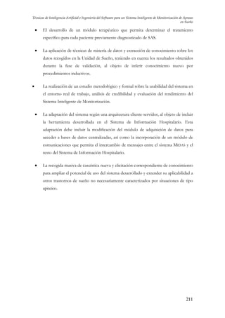Técnicas de Inteligencia Artificial e Ingeniería del Software para un Sistema Inteligente de Monitorización de Apneas
en Sueño

•

El desarrollo de un módulo terapéutico que permita determinar el tratamiento
específico para cada paciente previamente diagnosticado de SAS.

•

La aplicación de técnicas de minería de datos y extracción de conocimiento sobre los
datos recogidos en la Unidad de Sueño, teniendo en cuenta los resultados obtenidos
durante la fase de validación, al objeto de inferir conocimiento nuevo por
procedimientos inductivos.

•

La realización de un estudio metodológico y formal sobre la usabilidad del sistema en
el entorno real de trabajo, análisis de credibilidad y evaluación del rendimiento del
Sistema Inteligente de Monitorización.

•

La adaptación del sistema según una arquitectura cliente-servidor, al objeto de incluir
la herramienta desarrollada en el Sistema de Información Hospitalario. Esta
adaptación debe incluir la modificación del módulo de adquisición de datos para
acceder a bases de datos centralizadas, así como la incorporación de un módulo de
comunicaciones que permita el intercambio de mensajes entre el sistema MIDAS y el
resto del Sistema de Información Hospitalario.

•

La recogida masiva de casuística nueva y elicitación correspondiente de conocimiento
para ampliar el potencial de uso del sistema desarrollado y extender su aplicabilidad a
otros trastornos de sueño no necesariamente caracterizados por situaciones de tipo
apneico.

211

 