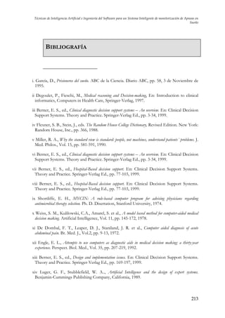 Técnicas de Inteligencia Artificial e Ingeniería del Software para un Sistema Inteligente de monitorización de Apneas en
Sueño

BIBLIOGRAFÍA

i. García, D., Prisioneros del sueño. ABC de la Ciencia. Diario ABC, pp. 58, 3 de Noviembre de
1995.
ii Degoulet, P., Fieschi, M., Medical reasoning and Decision-making, En: Introduction to clinical
informatics, Computers in Health Care, Springer-Verlag, 1997.
iii Berner, E. S., ed., Clinical diagnostic decision support systems – An overview. En: Clinical Decision
Support Systems. Theory and Practice. Springer-Verlag Ed., pp. 3-34, 1999.
iv Flexner, S. B., Stein, J., eds. The Random House College Dictionary, Revised Edition. New York:
Random House, Inc., pp. 366, 1988.
v Miller, R. A., Why the standard view is standard: people, not machines, understand patients´ problems. J.
Med. Philos., Vol. 15, pp. 581-591, 1990.
vi Berner, E. S., ed., Clinical diagnostic decision support systems – An overview. En: Clinical Decision
Support Systems. Theory and Practice. Springer-Verlag Ed., pp. 3-34, 1999.
vii Berner, E. S., ed., Hospital-Based decision support. En: Clinical Decision Support Systems.
Theory and Practice. Springer-Verlag Ed., pp. 77-103, 1999.
viii Berner, E. S., ed., Hospital-Based decision support. En: Clinical Decision Support Systems.
Theory and Practice. Springer-Verlag Ed., pp. 77-103, 1999.
ix Shortliffe, E. H., MYCIN: A rule-based computer program for advising physicians regarding
antimicrobial therapy selection. Ph. D. Disertation, Stanford University, 1974.
x Weiss, S. M., Kulilowski, C.A., Amarel, S. et al., A model based method for computer-aided medical
decision making. Artificial Intelligence, Vol. 11, pp. 145-172, 1978.
xi De Dombal, F. T., Leaper, D. J., Staniland, J. R. et al., Computer aided diagnosis of acute
abdominal pain. Br. Med. J., Vol.2, pp. 9-13, 1972.
xii Engle, E. L., Attempts to use computers as diagnostic aids in medical decision making: a thirty-year
experience. Perspect. Biol. Med., Vol. 35, pp. 207-219, 1992.
xiii Berner, E. S., ed., Design and implementation issues. En: Clinical Decision Support Systems.
Theory and Practice. Springer-Verlag Ed., pp. 169-197, 1999.
xiv Luger, G. F., Stubblefield, W. A.., Artificial Intelligence and the design of expert systems.
Benjamin-Cummings Publishing Company, California, 1989.

213

 