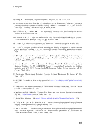 0. Bibliografía

xv Reddy, R., The challenge of Artificial Intelligence. Computer, vol. 29, nº 10, 1996.
xvi Buchanan, B. G. Sutherland, G. L., Feigembaum, E. A., Heuristic DENDRAL: a program for
generating explanatory hypothesis in organic chemistry. Machine Intelligence, vol. 4, pp. 209-254,
Edinburgh University Press, Edinburgh, Scotland, 1969.
xvii González, A. J., Dankel, D. D., The engineering of knowledge-based systems: Theory and practice.
Prentice-Hall International, 1993.
xviii Berner, E. S., ed., Design and implementation issues. En: Clinical Decision Support Systems.
Theory and Practice. Springer-Verlag Ed., pp. 169-197, 1999.
xix Coiera, E., Guide to Medical Informatics, the Internet and Telemedicine. Chapman & Hall, 1997.
xx Uckun, S., Intelligent Systems in Patient Monitoring and Therapy Management: A survey of research
projects. Technical Report KSL 93-32, Knowledge Systems Laboratory, Stanford University,
1993.
xxi Mora, F. A., Passariello, G., Carrault, G., Le Pichon, J. P., Intelligent patient monitoring and
management systems: A review. IEEE Engineering In Medicine and Biology Society Magazine,
vol. 2, nº 4, pp. 23-33, 1993.
xxii Moret Bonillo, V., Alonso Betanzos, A., García Martín, E., Cabrero Canosa, M. J.,
Guijarro Berdiñas, B., The PATRICIA Project: A semantic-based methodology for intelligent
monitoring in the ICU. IEEE Engineering In Medicine and Biology Society Magazine, vol. 12,
nº 4, pp. 59-68, 1993.
23 Publicación Ministerio de Trabajo y Asuntos Sociales. Trastornos del Sueño. Nº. 165.
Enero, 1999.
24 SleepNet Corporation, What is sleep apnea. URL: http://www.dpap.com/apnea/index.html,
2000.
25 Dickens, C., Los documentos póstumos del Club Pickwick. Clásicos Universales, Editorial Planeta
S.A., ISBN: 84-320-3839-3, 1980.
26 National Institute of Health. National Heart, Lung, and Blood Institute. Breathing disorders during
sleep. URL: http://www.Nih.com/index.htm, 1999.
27 Basic of Sleep Behaviour. URL: http://bisleep.medsch.ucla.edu/sleepsyllabus/a.html, 1999.
28 Duffy, F. H., Iyer, V. G., Surwillo, W.W., Clinical Electroencephalography and Topographic Brain
Mapping. Technology and practice. Springer-Verlag, 1989.
29 Rocha Pacheco, O., Sistema asistido por computador de classificaçao do electroencefalograma do sono e
detecç o de micro despertares. Dissertaç o de Doutoramento apresentada á Universidade de
Aveiro. Universidade de Aveiro, Aveiro. Abril, 1996.

214

 