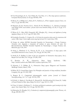 0. Bibliografía

44 Van Houwelingen, K. G., Van Uffelen, R., Van Vliet, A. C., The sleep apnoea syndromes.
European Heart Journal, vol. 20, pp. 858-866, 1999.
45 Moser, N. J., Phillips, B. A., Berry, D. T., Harbison, L., What is hypopnea anyway?, Chest, vol.
105, nº 2, pp. 426-428, 1994.
46 Rapoport, D. M., Norman, R. G., Ahmed, M. M., Walsleben, J. A., Detection of respiratory
events during NSPG: nasal cannula / pressure sensor versus thermistor, Sleep, vol. 20, nº 12, pp. 11751184, 1997.
47 Whyte, K. F., Allen, M.B., Fitzpatrick, M.F., Douglas, N.J., Accuracy and significance of scoring
hypopneas, Sleep, vol. 15, nº 3, pp. 257-260, 1992.
48 Fernández González, F., Carpizo, R., et Al, Guía de actuación cínica ante los trastornos del
sueño. URL: http://www.vigilia-sueno.org/esp/ed-ant/10-1/artic1.htm, 1998.
49 Grupo de trabajo SEPAR (Sociedad Española de Neumología y Cirugía Torácica),
Normativa sobre diagnóstico y tratamiento del síndrome de apnea obstructiva del sueño. En:
Recomendaciones SEPAR, Sociedad Española de Neumología y Cirugía Torácica eds.
Barcelona, pp. 4-24, 1993.
50 Hung, J., Whitford, E. G., Parsons, R. W., et al., Asssociation of sleep apnea with
myocardial infarction in men. Lancet, Vol. 336, pp. 261-264, 1990.
51 Strohl, K. P., Redline, S., State of the art: recognition of obstructive sleep apnea, Am J.
Respir Crit Care Med, Vol. 154, pp. 279-289, 1996.
52
Bonekat,
H.
W.,
Obstructive
Sleep
Apnea
http://medocs.ucdavis.edu/IMD/420C/esylabus/apnea.htm, 1997.

Syndrome.

URL:

53 Khawaja, I. T., Phillips, B. A., Obstructive Sleep apnea: Diagnosis and Treatment.
MedScape Articles, Marzo, 1998.
54 White, D. P., Central Sleep Apnea. En: Principles and practice of sleep medicine, Saunders
Company, Ed., pp. 513-524, 1989.
lv Burgess R. C., Computerized polysomnographic analysis systems. Journal of Clinical
Neurophysiology, vol. 7, nº 1, pp. 145.154, 1990.
lvi El-Sohl, A., Mador, J., Ten-Brock, E., Shucard, D., Abul-Khoudoud, M., Grant, B., Validity
of Neural Network in Sleep Apnea. Sleep, Vol. 22, nº 1, pp. 105-111, 1999.
lvii Viner, S., Szalai, J., Hoffstein, V., Are history and physical examination a good screening test for sleep
apnea?. Ann. Intern. Med., Vol. 115, pp. 356-359, 1991.
lviii Biernacka, H., Douglas, N. J., Evaluation of a computerised polysomnography system. Thorax, vol.
48, pp. 280-283, 1993.

216

 