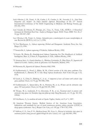 0. Bibliografía

lxxiii Oliveira, J. M., Tomé, A. M., Cunha, J. P., Catalao, L. M., Azevedo, J. L., Sleep Data
Integration and Analyisi: An Object Oriented Approach. Proceedings of the 15th Annual
International Conference of the IEEE Engineering in Medicine and Biology Society, pp.
455-456, 1993.
lxxiv Guedes de Oliveira, P., Principe, J.C., Cruz, A., Tomé, A.M., HIDRA: A Hierarchical
Instrument for Distributed Real-Time Analysis of Biological Signals. IEEE Trans. BME Vol. 24, nº
12, pp. 921-927, 1987.
lxxv Oliveira, J. M., Tomé, A., Sistema Automático para a monitorização de exames neurofisiológicos de
sono. Revista do DETUA, vol. 2, nº 3, 1998.
76 Von Mayrhauser, A., Software engineering: Methods and Management. Academic Press, Inc. San
Diego, CA, 1990.
77 Somerville, I., Software engineering. 4ª Edición, Addison-Wesley, 1992.
78 Lowry, M., Duran, R., Knowledge-based Software Engineering. En: The Handbook of Artificial
Intelligence, Barr, A., Cohen, P., Feigenbaum, E. Eds., Addison-Wesley, 1989.
79 Amescua Seco, A., García Sánchez, L., Martínez Fernández, P., Díaz Pérez, P., Ingeniería del
Software de Gestión: Análisis y diseño de aplicaciones. Ed. Paraninfo, Madrid, 1995.
80 Pressman, R., Ingeniería del Software. Prentice-Hall, 1998.
81 Guilleminault, C., Hoed, J., Mitler, M. M., Clinical overview of the sleep apnea syndromes. En:
Guilleminault, C., Dement, W. V. Eds. Sleep Apneas Syndromes. New York: Liss, pp. 1-12,
1978.
82 Leech, J. A., Onal, E., Dulberg, C., et al., A comparison of men and women with occlusive sleep
apnea syndrome. Chest, vol. 93, pp. 983-988, 1988.
83 Guilleminault, C., Quera-Salva, M. A., Partinen, M., et al., Women and the obstructive sleep
apnea: 385 male patients. Chest, vol. 93, pp.104-109, 1988.
84 Thorpy, M. J., Ledereich, P. S., Glovinsky, P. B., et al., Nocturnal death in patients with
obstructive sleep apnea: the Montefiore long-term follow-up study. Sleep Research, vol. 19, pp. 301-305,
1990.G
85 Vela Bueno, A., La medicina del sueño en España. Vigilia y Sueño, vol. 9, nº 1, 1997.
86 American Thoracic Society. Medical Section of the American Lung Association.
Indications and standards for use of nasal continuous positive airway pressure (CPAP) in
sleep apnea syndromes. Am. J. Respir. Crit. Care, vol. 150, pp. 1738-1745, 1994.
87 Sullivan, C. E., Issa, F. G., Berthon-Jones, M., Eves, L., Reversal of obstructive sleep apnea by
continuous positive airway pressure applied through the nares. Lancet, vol. 1, pp. 862-865, 1981.

218

 