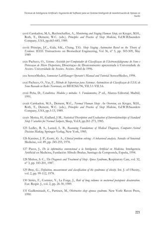 Técnicas de Inteligencia Artificial e Ingeniería del Software para un Sistema Inteligente de monitorización de Apneas en
Sueño

cxvii Carskadon, M.A., Rechtschaffen, A., Monitoring and Staging Human Sleep, en Kryger, M.H.,
Roth, T., Dement, W.C. (eds.), Principles and Practice of Sleep Medicine, Ed.W.B.Saunders
Company, USA, pp.665-683, 1989.
cxviii Principe, J.C., Gala, S.K., Chang, T.G. Sleep Staging Automaton Based on the Theory of
Evidence. IEEE Transactions on Biomedical Engineering, Vol 36, nº 5, pp. 503-509, May
1989
cxix Pacheco, O., Sistema Assistido por Computador de Classificaçao do Electroencefalograma do Sono e
Deteccaçao de Micro Despertares, Dissertaçao de Doutoramento apresentada à Universidade de
Aveiro. Universidade de Aveiro. Aveiro. Abril de 1996.
cxx SensorMedics, Somnostar LabManager Operator’s Manual and Tutorial. SensorMedics, 1998.
cxxi Pacheco, O., Vaz, F., Método de Supervisao para Sistemas Automáticos de Classificaçao de EEG de
Sono Baseado en Redes Neuronais, en BIOENG’96, VII.3.1-VII.3.6.
cxxii Peña, D., Estadística. Modelos y métodos. 1. Fundamentos, 2ª ed., Alianza Editorial, Madrid,
1991.
cxxiii Carskadon, M.A., Dement, W.C., Normal Human Sleep: An Overview, en Kryger, M.H.,
Roth, T., Dement, W.C. (eds.), Principles and Practice of Sleep Medicine, Ed.W.B.Saunders
Company, USA, pp.3-13, 1989.
cxxiv Merica, H., Gaillard, J-M., Statistical Description and Evaluation of Interrelationships of Standard
Sleep Variables for Normal Subjects, Sleep, Vol.8, pp.261-273, 1985.
125 Ledley, R. S., Lusted, L. B., Reasoning Foundations of Medical Diagnosis, Computer-Asisted
Decision Making. Springer-Verlag, New York, 1985.
126 Kassirer, J. P., Gorry, G. A., Clinical problem solving: A behavioral analysis, Annals of Internal
Medicine, vol. 89, pp. 245-255, 1978.
127 Pazos, J., De la informática convencional a la Inteligencia Artificial en Medicina. Inteligencia
Artificial en Medicina, Fundación Alfredo Brañas, Santiago de Compostela, España, 1994.
128 Mishoe, S. C., The Diagnosis and Treatment of Sleep Apnea Syndrome, Respiratory Care, vol. 32,
nº 3, pp. 183-201, 1987.
129 Bray, G., Definition, measurement and classification of the syndromes of obesity. Int. J. of Obesity,
vol. 2, pp. 99-112, 1978.
130 Sériès, F., Cormier, Y., La Forge, J., Role of lung volumes in nocturnal postapneic desaturation.
Eur. Respir. J., vol. 2, pp. 26-30, 1989.
131 Guilleminault, C., Partinen, M., Obstructive sleep apnoea syndrome. New York: Raven Press,
1990.

221

 