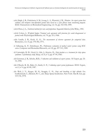 Técnicas de Inteligencia Artificial e Ingeniería del Software para un Sistema Inteligente de monitorización de Apneas en
Sueño

cxlvi Slagle, J. R., Finkelstein, S. M., Leung, L. A., Warwick, J. W., Monitor: An expert system that
validates and interprets time-dependent partial data based on a cystic fibrossi home monitoring program.
IEEE Transactions on Biomedical Engineering, vol. 36, pp. 552-558, 1989.
cxlvii Fleiss, J. L., Statistical methods for rates and proportions. Segunda Edición, John Wiley, 1981.
cxlviii Cohen, J., Weighted kappa: Nominal scale agreement with provision for scaled disagreement or
partial credit. Psychological Bullentin, vol. 70, pp. 213, 1968.
cxlix Landis, J. R., Koch, G. G., The measurement of observer agreement for categorical data.
Biometrics, vol. 33, pp. 378-382, 1971.
cl Adlassnig, K. P., Scheithauer, W., Performance evaluation of medical expert systems using ROC
curves. Computer and Biomedical Research, vol. 22, pp. 297-313, 1989.
cli Cartwright, R. D., Lloyd, S., Lilie, J., Kravitz, H., Sleep position as a treatment for sleep apnea
syndrome: A preliminary study. Sleep, vol. 8, nº 2, pp. 87-94, 1985.
clii Geissman, J. R., Schultz, R.D., Verification and validation of expert systems. AI Expert, pp. 2633, 1998.
cliii O’Keefe, R. M., Balci, O., Smith, E. P., Validating expert system performance. IEEE Expert,
vol. 2, nº 4, pp. 81-89, 1987.
cliv Weil, J. V., Kryger, M. H., Scoggin, C. H., Sleep and breathing at high altitude. En:
Guilleminault, C., Dement, W. C., eds. Sleep Apnea Syndromes. New York: Alan R. Liss, pp.
119-136, 1978.

223

 