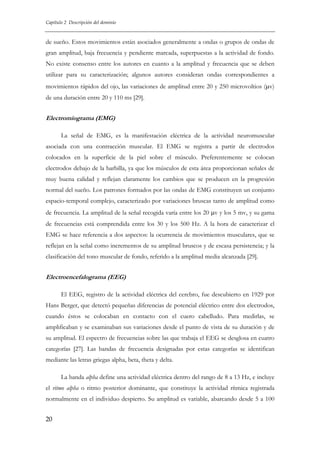Capítulo 2 Descripción del dominio

de sueño. Estos movimientos están asociados generalmente a ondas o grupos de ondas de
gran amplitud, baja frecuencia y pendiente marcada, superpuestas a la actividad de fondo.
No existe consenso entre los autores en cuanto a la amplitud y frecuencia que se deben
utilizar para su caracterización; algunos autores consideran ondas correspondientes a
movimientos rápidos del ojo, las variaciones de amplitud entre 20 y 250 microvoltios (μv)
de una duración entre 20 y 110 ms [29].

Electromiograma (EMG)
La señal de EMG, es la manifestación eléctrica de la actividad neuromuscular
asociada con una contracción muscular. El EMG se registra a partir de electrodos
colocados en la superficie de la piel sobre el músculo. Preferentemente se colocan
electrodos debajo de la barbilla, ya que los músculos de esta área proporcionan señales de
muy buena calidad y reflejan claramente los cambios que se producen en la progresión
normal del sueño. Los patrones formados por las ondas de EMG constituyen un conjunto
espacio-temporal complejo, caracterizado por variaciones bruscas tanto de amplitud como
de frecuencia. La amplitud de la señal recogida varía entre los 20 μv y los 5 mv, y su gama
de frecuencias está comprendida entre los 30 y los 500 Hz. A la hora de caracterizar el
EMG se hace referencia a dos aspectos: la ocurrencia de movimientos musculares, que se
reflejan en la señal como incrementos de su amplitud bruscos y de escasa persistencia; y la
clasificación del tono muscular de fondo, referido a la amplitud media alcanzada [29].

Electroencefalograma (EEG)
El EEG, registro de la actividad eléctrica del cerebro, fue descubierto en 1929 por
Hans Berger, que detectó pequeñas diferencias de potencial eléctrico entre dos electrodos,
cuando éstos se colocaban en contacto con el cuero cabelludo. Para medirlas, se
amplificaban y se examinaban sus variaciones desde el punto de vista de su duración y de
su amplitud. El espectro de frecuencias sobre las que trabaja el EEG se desglosa en cuatro
categorías [27]. Las bandas de frecuencia designadas por estas categorías se identifican
mediante las letras griegas alpha, beta, theta y delta.
La banda alpha define una actividad eléctrica dentro del rango de 8 a 13 Hz, e incluye
el ritmo alpha o ritmo posterior dominante, que constituye la actividad rítmica registrada
normalmente en el individuo despierto. Su amplitud es variable, abarcando desde 5 a 100
20

 