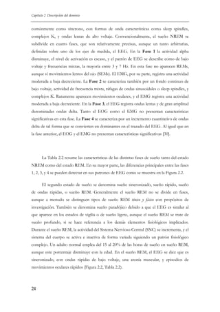 Capítulo 2 Descripción del dominio

comúnmente como síncrono, con formas de onda características como sleep spindles,
complejos K, y ondas lentas de alto voltaje. Convencionalmente, el sueño NREM se
subdivide en cuatro fases, que son relativamente precisas, aunque un tanto arbitrarias,
definidas sobre uno de los ejes de medida, el EEG. En la Fase 1 la actividad alpha
disminuye, el nivel de activación es escaso, y el patrón de EEG se describe como de bajo
voltaje y frecuencias mixtas, la mayoría entre 3 y 7 Hz. En esta fase no aparecen REMs,
aunque sí movimientos lentos del ojo (SEMs). El EMG, por su parte, registra una actividad
moderada a baja decreciente. La Fase 2 se caracteriza también por un fondo continuo de
bajo voltaje, actividad de frecuencia mixta, ráfagas de ondas sinusoidales o sleep spindles, y
complejos K. Raramente aparecen movimientos oculares, y el EMG registra una actividad
moderada a baja decreciente. En la Fase 3, el EEG registra ondas lentas y de gran amplitud
denominadas ondas delta. Tanto el EOG como el EMG no presentan características
significativas en esta fase. La Fase 4 se caracteriza por un incremento cuantitativo de ondas
delta de tal forma que se convierten en dominantes en el trazado del EEG. Al igual que en
la fase anterior, el EOG y el EMG no presentan características significativas [30].

La Tabla 2.2 resume las características de las distintas fases de sueño tanto del estado
NREM como del estado REM. En su mayor parte, las diferencias principales entre las fases
1, 2, 3, y 4 se pueden detectar en sus patrones de EEG como se muestra en la Figura 2.2.
El segundo estado de sueño se denomina sueño sincronizado, sueño rápido, sueño
de ondas rápidas, o sueño REM. Generalmente el sueño REM no se divide en fases,
aunque a menudo se distinguen tipos de sueño REM tónico y fásico con propósitos de
investigación. También se denomina sueño paradójico debido a que el EEG es similar al
que aparece en los estados de vigilia o de sueño ligero, aunque el sueño REM se trate de
sueño profundo, si se hace referencia a los demás elementos fisiológicos implicados.
Durante el sueño REM, la actividad del Sistema Nervioso Central (SNC) se incrementa, y el
sistema del cuerpo se activa e inactiva de forma variada siguiendo un patrón fisiológico
complejo. Un adulto normal emplea del 15 al 20% de las horas de sueño en sueño REM,
aunque este porcentaje disminuye con la edad. En el sueño REM, el EEG se dice que es
sincronizado, con ondas rápidas de bajo voltaje, una atonía muscular, y episodios de
movimientos oculares rápidos (Figura 2.2, Tabla 2.2).

24

 
