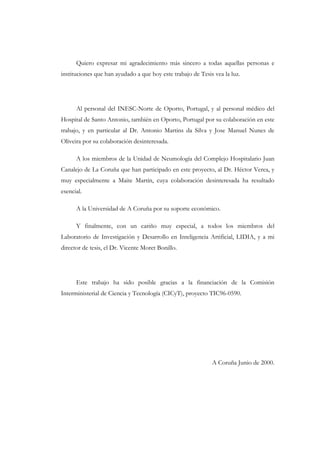 Quiero expresar mi agradecimiento más sincero a todas aquellas personas e
instituciones que han ayudado a que hoy este trabajo de Tesis vea la luz.

Al personal del INESC-Norte de Oporto, Portugal, y al personal médico del
Hospital de Santo Antonio, también en Oporto, Portugal por su colaboración en este
trabajo, y en particular al Dr. Antonio Martins da Silva y Jose Manuel Nunes de
Oliveira por su colaboración desinteresada.
A los miembros de la Unidad de Neumología del Complejo Hospitalario Juan
Canalejo de La Coruña que han participado en este proyecto, al Dr. Héctor Verea, y
muy especialmente a Maite Martín, cuya colaboración desinteresada ha resultado
esencial.
A la Universidad de A Coruña por su soporte económico.
Y finalmente, con un cariño muy especial, a todos los miembros del
Laboratorio de Investigación y Desarrollo en Inteligencia Artificial, LIDIA, y a mi
director de tesis, el Dr. Vicente Moret Bonillo.

Este trabajo ha sido posible gracias a la financiación de la Comisión
Interministerial de Ciencia y Tecnología (CICyT), proyecto TIC96-0590.

A Coruña Junio de 2000.

 
