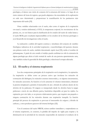 Técnicas de Inteligencia Artificial e Ingeniería del Software para un Sistema Inteligente de monitorización de Apneas
en Sueño

patológico, al darnos una visión de conjunto de la estructura del mismo a lo largo de un
cierto número de horas de registro, que puede adaptarse a las necesidades de la exploración
en cada caso determinado y proporcionar la cuantificación de los parámetros más
importantes del sueño [35].
Otras variables relacionadas con el sueño, tales como el registro de la respiración
oro-nasal y torácico-abdominal, el ECG, la temperatura corporal, los movimientos de las
piernas, etc., no son básicos para la clasificación de los estados del sueño de ondas lentas y
el sueño REM, pero resultarán imprescindibles en los estudios de las diversas patologías o
en el desarrollo de investigaciones sobre el sueño.
La realización y análisis del registro continuo y simultáneo del conjunto de variables
fisiológicas indicativas de la actividad respiratoria y neurofisiológica del paciente durante
una primera noche de sueño, también denominado registro basal [35], recibe el nombre de
polisomnograma. A partir de este estudio el médico puede confirmar no sólo la existencia de
alguna patología que afecte al ciclo normal de sueño de una persona aparentemente sana,
sino también evaluar la gravedad de dicha patología y seleccionar la terapia adecuada.

2.2. El sueño y el sistema respiratorio
Los dos componentes principales de la respiración son la inspiración y la espiración.
La inspiración se define como un proceso activo que involucra los músculos de
contracción del diafragma, los músculos externos intercostales, y en algunas circunstancias,
los músculos accesorios. Su función es la de aumentar el volumen intratorácico, disminuir
la presión intrapleural y permitir el intercambio de aire y dióxido de carbono dentro de los
alvéolos de los pulmones. El oxígeno es transportado desde los alvéolos hasta la sangre
pulmonar a través de una difusión pasiva, haciéndose disponible así para los tejidos. La
espiración, por otro lado, es un proceso relativamente pasivo, que requiere una pequeña o
ninguna contracción de los músculos durante una respiración tranquila. La función
principal del proceso de respiración es provocar el intercambio de oxígeno y dióxido de
carbono, y otros productos gaseosos del sistema biológico [32].
Con el comienzo del sueño NREM, existen cambios inmediatos y sorprendentes en
el sistema respiratorio, en concreto, la pérdida del impulso de vigilia para respirar y la
disminución de la actividad de los músculos responsables de mantener el conducto de la
29

 