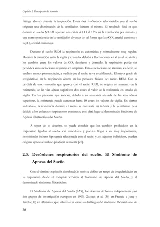 Capítulo 2 Descripción del dominio

faringe abierto durante la inspiración. Estos dos fenómenos relacionados con el sueño
originan una disminución de la ventilación durante el mismo. El resultado final es que
durante el sueño NREM aparece una caída del 13 al 15% en la ventilación por minuto y
una correspondencia en la ventilación alveolar de tal forma que la pCO2 arterial aumenta y
la pO2 arterial disminuye.
Durante el sueño REM la respiración es automática y normalmente muy regular.
Durante la transición entre la vigilia y el sueño, debido a fluctuaciones en el nivel de alerta y
los cambios entre los valores de CO2 despierto y dormido, la respiración puede ser
periódica con oscilaciones regulares en amplitud. Estas oscilaciones se atenúan, es decir, se
vuelven menos pronunciadas, a medida que el sueño se va estabilizando. El mayor grado de
irregularidad en la respiración ocurre en los periodos fásicos del sueño REM. Con la
pérdida de tono muscular que aparece con el sueño REM, se origina un aumento en la
resistencia de las vías aéreas superiores dos veces el valor de la resistencia en estado de
vigilia. En las personas que roncan, debido a su anatomía alterada de las vías aéreas
superiores, la resistencia puede aumentar hasta 10 veces los valores de vigilia. En ciertos
individuos, la resistencia durante el sueño se convierte en infinita y la ventilación cesa
debido a los esfuerzos respiratorios continuos; esto dará lugar al denominado Síndrome de
Apneas Obstructivas del Sueño.
A tenor de lo descrito, se puede concluir que los cambios producidos en la
respiración ligados al sueño son inmediatos y pueden llegar a ser muy importantes,
permitiendo incluso hipoxemia relacionada con el sueño y, en algunos individuos, pueden
originar apneas e incluso producir la muerte [27].

2.3. Desórdenes respiratorios del sueño. El Síndrome de
Apneas del Sueño
Con el término respiración desordenada de sueño se define un rango de irregularidades en
la respiración desde el ronquido crónico al Síndrome de Apneas del Sueño, y el
denominado síndrome Pickwickiano.
El Síndrome de Apneas del Sueño (SAS), fue descrito de forma independiente por
dos grupos de investigación europeos en 1965: Gastaut et al. [36] en Francia y Jung y
Kuhlo [37] en Alemania, que informaron sobre sus hallazgos del síndrome Pickwickiano de
30

 