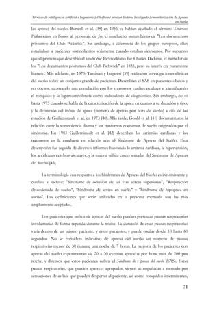 Técnicas de Inteligencia Artificial e Ingeniería del Software para un Sistema Inteligente de monitorización de Apneas
en Sueño

las apneas del sueño. Burwell et al. [38] en 1956 ya habían acuñado el término Síndrome
Pickwickiano en honor al personaje de Joe, el muchacho somnoliento de "Los documentos
póstumos del Club Pickwick". Sin embargo, a diferencia de los grupos europeos, ellos
estudiaban a pacientes somnolientos solamente cuando estaban despiertos. Por supuesto
que el primero que describió el síndrome Pickwickiano fue Charles Dickens, el narrador de
los "Los documentos póstumos del Club Pickwick" en 1835, pero su interés era puramente
literario. Más adelante, en 1970, Tassinari y Lugaresi [39] realizaron investigaciones clínicas
del sueño sobre un conjunto grande de pacientes. Describían el SAS en pacientes obesos y
no obesos, mostrando una correlación con los trastornos cardiovasculares e identificando
el ronquido y la hipersomnolencia como indicadores de diagnóstico. Sin embargo, no es
hasta 1973 cuando se habla de la caracterización de la apnea en cuanto a su duración y tipo,
y la definición del índice de apnea (número de apneas por hora de sueño) a raíz de los
estudios de Guilleminault et al. en 1973 [40]. Más tarde, Gould et al. [41] documentaron la
relación entre la somnolencia diurna y los trastornos nocturnos de sueño originados por el
síndrome. En 1983 Guilleminault et al. [42] describen las arritmias cardíacas y los
trastornos en la conducta en relación con el Síndrome de Apneas del Sueño. Esta
descripción fue seguida de diversos informes buscando la arritmia cardíaca, la hipertensión,
los accidentes cerebrovasculares, y la muerte súbita como secuelas del Síndrome de Apneas
del Sueño [43].
La terminología con respecto a los Síndromes de Apneas del Sueño es inconsistente y
confusa e incluye: "Síndrome de oclusión de las vías aéreas superiores", "Respiración
desordenada de sueño", "Síndrome de apnea en sueño" y "Síndrome de hipopnea en
sueño". Las definiciones que serán utilizadas en la presente memoria son las más
ampliamente aceptadas.
Los pacientes que sufren de apneas del sueño pueden presentar pausas respiratorias
involuntarias de forma repetida durante la noche. La duración de estas pausas respiratorias
varía dentro de un mismo paciente, y entre pacientes, y puede oscilar desde 10 hasta 60
segundos. No se considera indicativo de apneas del sueño un número de pausas
respiratorias menor de 30 durante una noche de 7 horas. La mayoría de los pacientes con
apneas del sueño experimentan de 20 a 30 eventos apneicos por hora, más de 200 por
noche, y diremos que estos pacientes sufren el Síndrome de Apneas del sueño (SAS). Estas
pausas respiratorias, que pueden aparecer agrupadas, vienen acompañadas a menudo por
sensaciones de asfixia que pueden despertar al paciente, así como ronquidos intermitentes,
31

 