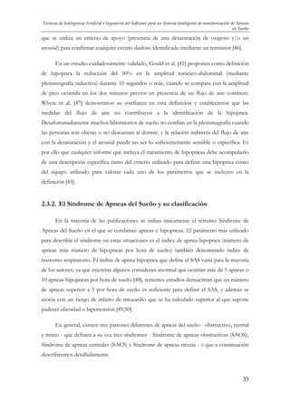 Técnicas de Inteligencia Artificial e Ingeniería del Software para un Sistema Inteligente de monitorización de Apneas
en Sueño

que se utiliza un criterio de apoyo (presencia de una desaturación de oxígeno y/o un
arousal) para confirmar cualquier evento dudoso identificado mediante un termistor [46].
En un estudio cuidadosamente validado, Gould et al. [41] proponen como definición
de hipopnea la reducción del 50% en la amplitud torácico-abdominal (mediante
pletismografía inductiva) durante 10 segundos o más, cuando se compara con la amplitud
de pico ocurrida en los dos minutos previos en presencia de un flujo de aire continuo.
Whyte et al. [47] demostraron su confianza en esta definición y establecieron que las
medidas del flujo de aire no contribuyen a la identificación de la hipopnea.
Desafortunadamente muchos laboratorios de sueño no confían en la pletismografía cuando
las personas son obesas o no descansan al dormir, y la relación indirecta del flujo de aire
con la desaturación y el arousal puede no ser lo suficientemente sensible o específica. Es
por ello que cualquier informe que incluya el tratamiento de hipopneas debe acompañarlo
de una descripción específica tanto del criterio utilizado para definir una hipopnea como
del equipo utilizado para valorar cada uno de los parámetros que se incluyen en la
definición [45].

2.3.2. El Síndrome de Apneas del Sueño y su clasificación
En la mayoría de las publicaciones se utiliza únicamente el término Síndrome de
Apneas del Sueño en el que se combinan apneas e hipopneas. El parámetro más utilizado
para describir el síndrome en estas situaciones es el índice de apnea-hipopnea (número de
apneas más número de hipopneas por hora de sueño) también denominado índice de
trastorno respiratorio. El índice de apnea-hipopnea que define el SAS varía para la mayoría
de los autores, ya que mientras algunos consideran anormal que ocurran más de 5 apneas o
10 apneas-hipopneas por hora de sueño [48], recientes estudios demuestran que un número
de apneas superior a 5 por hora de sueño es suficiente para definir el SAS, y además se
asocia con un riesgo de infarto de miocardio que se ha calculado superior al que supone
padecer obesidad o hipertensión [49,50].
En general, existen tres patrones diferentes de apneas del sueño - obstructivo, central
y mixto - que definen a su vez tres síndromes - Síndrome de apneas obstructivas (SAOS),
Síndrome de apneas centrales (SACS) y Síndrome de apneas mixtas - y que a continuación
describiremos detalladamente.

33

 