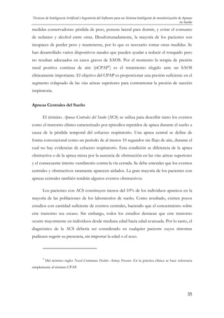 Técnicas de Inteligencia Artificial e Ingeniería del Software para un Sistema Inteligente de monitorización de Apneas
en Sueño

medidas conservadoras: pérdida de peso, postura lateral para dormir, y evitar el consumo
de sedantes y alcohol entre otras. Desafortunadamente, la mayoría de los pacientes son
incapaces de perder peso y mantenerse, por lo que es necesario tomar otras medidas. Se
han desarrollado varios dispositivos nasales que pueden ayudar a reducir el ronquido pero
no resultan adecuados en casos graves de SAOS. Por el momento la terapia de presión
nasal positiva continua de aire (nCPAP5) es el tratamiento elegido ante un SAOS
clínicamente importante. El objetivo del CPAP es proporcionar una presión suficiente en el
segmento colapsado de las vías aéreas superiores para contrarrestar la presión de succión
inspiratoria.
Apneas Centrales del Sueño
El término Apneas Centrales del Sueño (ACS) se utiliza para describir tanto los eventos
como el trastorno clínico caracterizado por episodios repetidos de apnea durante el sueño a
causa de la pérdida temporal del esfuerzo respiratorio. Una apnea central se define de
forma convencional como un período de al menos 10 segundos sin flujo de aire, durante el
cual no hay evidencias de esfuerzo respiratorio. Esta condición se diferencia de la apnea
obstructiva o de la apnea mixta por la ausencia de obstrucción en las vías aéreas superiores
y el consecuente intento ventilatorio contra la vía cerrada. Se debe entender que los eventos
centrales y obstructivos raramente aparecen aislados. La gran mayoría de los pacientes con
apneas centrales también tendrán algunos eventos obstructivos.
Los pacientes con ACS constituyen menos del 10% de los individuos apneicos en la
mayoría de las poblaciones de los laboratorios de sueño. Como resultado, existen pocos
estudios con cantidad suficiente de eventos centrales, haciendo que el conocimiento sobre
este trastorno sea escaso. Sin embargo, todos los estudios destacan que este trastorno
ocurre mayormente en individuos desde mediana edad hacia edad avanzada. Por lo tanto, el
diagnóstico de la ACS debería ser considerado en cualquier paciente cuyos síntomas
pudiesen sugerir su presencia, sin importar la edad o el sexo.

5

Del término ingles Nasal Continuous Positive Airway Pressure. En la práctica clínica se hace referencia

simplemente al término CPAP.

35

 