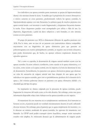 Capítulo 2 Descripción del dominio

Los individuos con apneas centrales puras raramente se quejan de hipersomnolencia
diurna o de necesitar dormir la siesta. A medida que la proporción de eventos obstructivos
o mixtos aumenta en estos pacientes, predominando todavía las apneas centrales, la
hipersomonlencia aparece con más frecuencia. La primera queja de muchos pacientes con
apnea central tiende a ser insomnio o sueño fragmentado, y despertares frecuentes durante
la noche. Estos despertares pueden venir acompañados por asfixia o falta de aire. La
depresión, diagnosticada a partir de datos subjetivos y tests formales, es otro síntoma
común en estos pacientes.
El grupo de pacientes con ACS es clínicamente diferente de aquellos pacientes con
AOS. Por lo tanto, ante un caso de un paciente con características clínicas compatibles
mayormente con un diagnóstico de apnea obstructiva pero que presente un
polisomnograma con eventos principalmente centrales, se requiere una revisión exhaustiva
para poder documentar que, de hecho, no aparece esfuerzo respiratorio durante los
episodios apneicos.
Tal y como se esperaba, la desaturación de oxígeno arterial también ocurre con las
apneas centrales. Si existe esfuerzo ventilatorio, como sucede en la apnea obstructiva, o si
no existe, como ocurre en la apnea central, esto no importa a la hora de determinar la tasa
de desaturación. Generalmente, los pacientes con apneas obstructivas parece que alcanzan
un valor de saturación de oxígeno arterial más bajo después de una apnea que los
individuos con apneas centrales, pero esto es probablemente producto de la duración de la
apnea y del volumen pulmonar (menor en pacientes con apnea obstructiva debido a la
obesidad) que del tipo de apnea.
La respiración no rítmica originada por la presencia de apneas centrales, puede
fragmentar la estructura del sueño como ya ha sido descrito. Sin embargo, existe muy poca
información disponible sobre cómo trabajar con las apneas centrales en este aspecto.
El tratamiento de este trastorno no es completamente satisfactorio. Si el trastorno es
bastante severo, el paciente puede ser ventilado mecánicamente durante el sueño utilizando
diversas técnicas. Sin embargo, para el paciente que se queja simplemente de insomnio y se
le detectan un número moderado de apneas centrales, las opciones de tratamiento son
limitadas. La CPAP nasal podría conseguir ciertos beneficios, aunque serían necesarios
estudios más amplios. Es interesante destacar que la administración de oxígeno puede

36

 