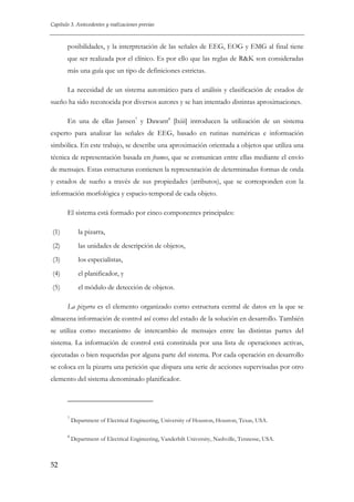 Capítulo 3. Antecedentes y realizaciones previas

posibilidades, y la interpretación de las señales de EEG, EOG y EMG al final tiene
que ser realizada por el clínico. Es por ello que las reglas de R&K son consideradas
más una guía que un tipo de definiciones estrictas.
La necesidad de un sistema automático para el análisis y clasificación de estados de
sueño ha sido reconocida por diversos autores y se han intentado distintas aproximaciones.
En una de ellas Jansen7 y Dawant8 [lxiii] introducen la utilización de un sistema
experto para analizar las señales de EEG, basado en rutinas numéricas e información
simbólica. En este trabajo, se describe una aproximación orientada a objetos que utiliza una
técnica de representación basada en frames, que se comunican entre ellas mediante el envío
de mensajes. Estas estructuras contienen la representación de determinadas formas de onda
y estados de sueño a través de sus propiedades (atributos), que se corresponden con la
información morfológica y espacio-temporal de cada objeto.
El sistema está formado por cinco componentes principales:
(1)

la pizarra,

(2)

las unidades de descripción de objetos,

(3)

los especialistas,

(4)

el planificador, y

(5)

el módulo de detección de objetos.
La pizarra es el elemento organizado como estructura central de datos en la que se

almacena información de control así como del estado de la solución en desarrollo. También
se utiliza como mecanismo de intercambio de mensajes entre las distintas partes del
sistema. La información de control está constituida por una lista de operaciones activas,
ejecutadas o bien requeridas por alguna parte del sistema. Por cada operación en desarrollo
se coloca en la pizarra una petición que dispara una serie de acciones supervisadas por otro
elemento del sistema denominado planificador.

7

8

52

Department of Electrical Engineering, University of Houston, Houston, Texas, USA.
Department of Electrical Engineering, Vanderbilt University, Nashville, Tennesse, USA.

 