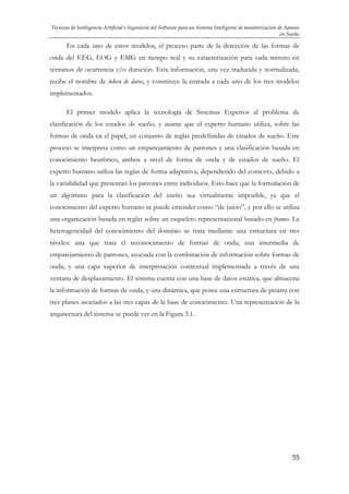 Técnicas de Inteligencia Artificial e Ingeniería del Software para un Sistema Inteligente de monitorización de Apneas
en Sueño

En cada uno de estos modelos, el proceso parte de la detección de las formas de
onda del EEG, EOG y EMG en tiempo real y su caracterización para cada minuto en
términos de ocurrencia y/o duración. Esta información, una vez traducida y normalizada,
recibe el nombre de token de datos, y constituye la entrada a cada uno de los tres modelos
implementados.
El primer modelo aplica la tecnología de Sistemas Expertos al problema de
clasificación de los estados de sueño, y asume que el experto humano utiliza, sobre las
formas de onda en el papel, un conjunto de reglas predefinidas de estados de sueño. Este
proceso se interpreta como un emparejamiento de patrones y una clasificación basada en
conocimiento heurístico, ambos a nivel de forma de onda y de estados de sueño. El
experto humano utiliza las reglas de forma adaptativa, dependiendo del contexto, debido a
la variabilidad que presentan los patrones entre individuos. Esto hace que la formulación de
un algoritmo para la clasificación del sueño sea virtualmente imposible, ya que el
conocimiento del experto humano se puede entender como “de juicio”, y por ello se utiliza
una organización basada en reglas sobre un esqueleto representacional basado en frames. La
heterogeneidad del conocimiento del dominio se trata mediante una estructura en tres
niveles: una que trata el reconocimiento de formas de onda; una intermedia de
emparejamiento de patrones, asociada con la combinación de información sobre formas de
onda; y una capa superior de interpretación contextual implementada a través de una
ventana de desplazamiento. El sistema cuenta con una base de datos estática, que almacena
la información de formas de onda, y una dinámica, que posee una estructura de pizarra con
tres planes asociados a las tres capas de la base de conocimiento. Una representación de la
arquitectura del sistema se puede ver en la Figura 3.1.

55

 